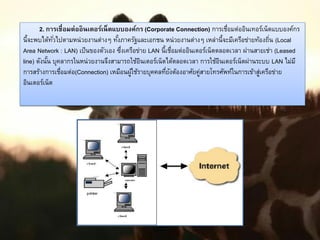 2. การเชื่อมต่ออินเตอร์เน็ตแบบองค์กร (Corporate Connection) การเชื่อมต่ออินเทอร์เน็ตแบบองค์กร
นี้จะพบได้ทั่วไปตามหน่วยงานต่างๆ ทั้งภาครัฐและเอกชน หน่วยงานต่างๆ เหล่านี้จะมีเครือข่ายท้องถิ่น (Local
Area Network : LAN) เป็นของตัวเอง ซึ่งเครือข่าย LAN นี้เชื่อมต่ออินเตอร์เน็ตตลอดเวลา ผ่านสายเช่า (Leased
line) ดังนั้น บุคลากรในหน่วยงานจึงสามารถใช้อินเตอร์เน็ตได้ตลอดเวลา การใช้อินเตอร์เน็ตผ่านระบบ LAN ไม่มี
การสร้างการเชื่อมต่อ(Connection) เหมือนผู้ใช้รายบุคคลที่ยังต้องอาศัยคู่สายโทรศัพท์ในการเข้าสู่เครือข่าย
อินเตอร์เน็ต
 