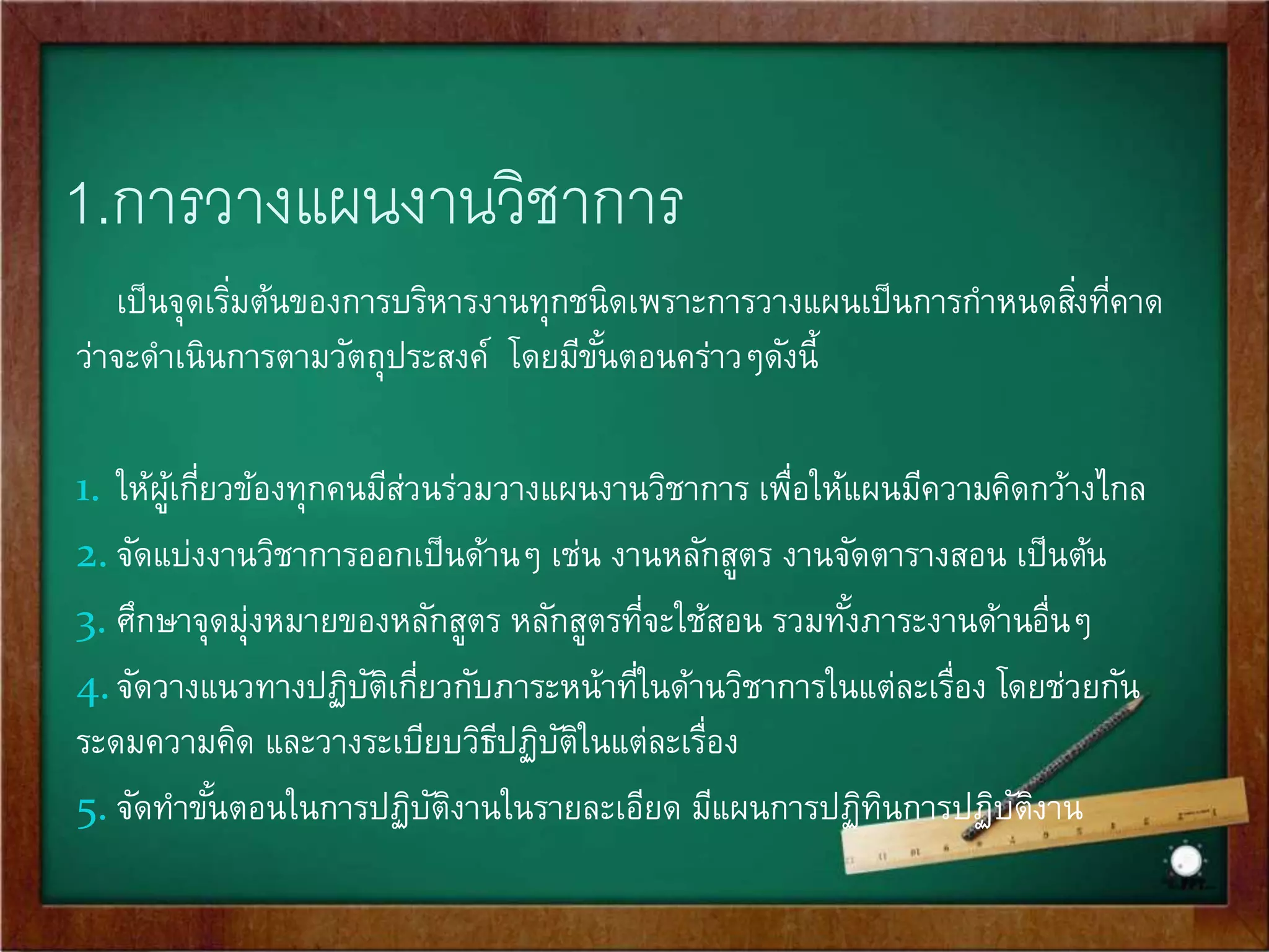 1.การวางแผนงานวิชาการ 
เป็นจุดเรมิ่ต้นของการบริหารงานทุกชนิดเพราะการวางแผนเป็นการกา หนดสงิ่ที่คาด 
ว่าจะดา เนินการตามวัตถุประสงค์ โดยมีขัน้ตอนคร่าวๆดังนี้ 
1. ให้ผู้เกี่ยวข้องทุกคนมีส่วนร่วมวางแผนงานวิชาการ เพื่อให้แผนมีความคิดกว้างไกล 
2. จัดแบ่งงานวิชาการออกเป็นด้านๆ เช่น งานหลักสูตร งานจัดตารางสอน เป็นต้น 
3. ศึกษาจุดมุ่งหมายของหลักสูตร หลักสูตรที่จะใช้สอน รวมทัง้ภาระงานด้านอื่นๆ 
4. จัดวางแนวทางปฏิบัติเกี่ยวกับภาระหน้าที่ในด้านวิชาการในแต่ละเรื่อง โดยช่วยกัน 
ระดมความคิด และวางระเบียบวิธีปฏิบัติในแต่ละเรื่อง 
5. จัดทา ขัน้ตอนในการปฏิบัติงานในรายละเอียด มีแผนการปฏิทินการปฏิบัติงาน 
 