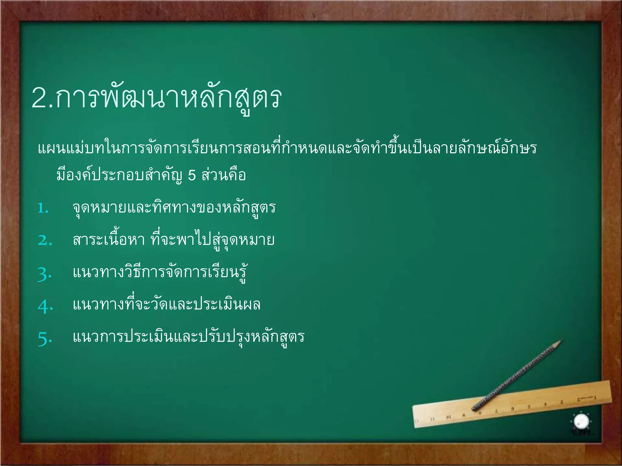 2.การพัฒนาหลักสูตร 
แผนแม่บทในการจัดการเรียนการสอนที่กา หนดและจัดทา ขึ้นเป็นลายลักษณ์อักษร 
มีองค์ประกอบสา คัญ 5 ส่วนคือ 
1. จุดหมายและทิศทางของหลักสูตร 
2. สาระเนื้อหา ที่จะพาไปสู่จุดหมาย 
3. แนวทางวิธีการจัดการเรียนรู้ 
4. แนวทางที่จะวัดและประเมินผล 
5. แนวการประเมินและปรับปรุงหลักสูตร 
 