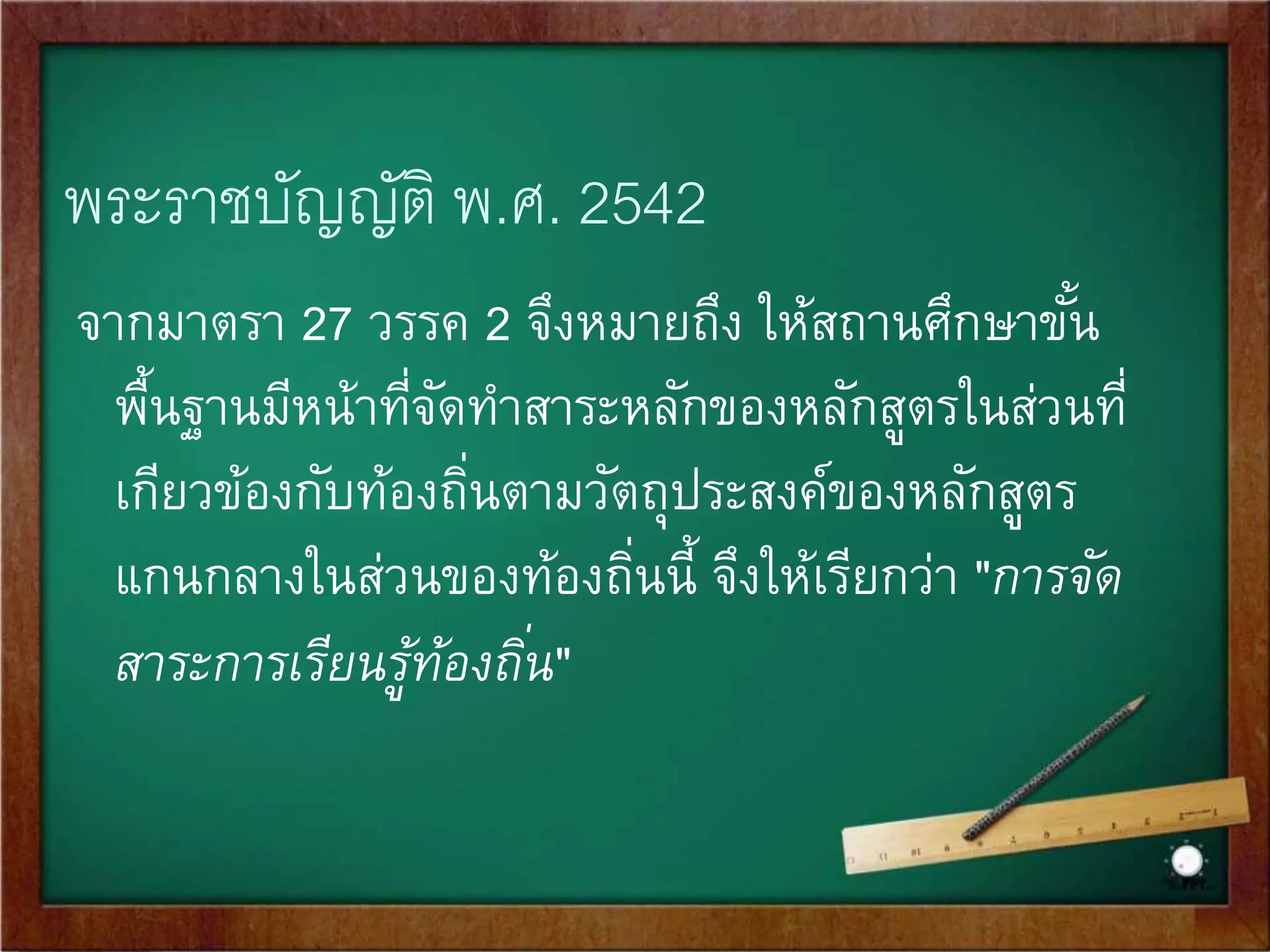 พระราชบัญญัติ พ.ศ. 2542 
มาตรา ๒๗ ให้คณะกรรมการการศึกษาขัน้พื้นฐานกา หนดหลักสูตร 
แกนกลางการศึกษาขัน้พื้นฐานเพือ่ความเป็นไทย ความเป็นพลเมืองที่ 
ดีของชาติ การดา รงชีวิต และการประกอบอาขีพตลอดจนเพือ่ 
การศึกษาต่อ 
ให้สถานศึกษาขัน้พื้นฐานมีหน้าทีจั่ดทา สาระของหลักสูตรตาม 
วัตถุประสงค์ในวรรรคที่หนึ่งในส่วนที่เกี่ยวกับสภาพปัญ 
หาในชุมชน 
และสังคม ภูมิปัญญาท้องถิ่น คุณลักษณะอันพึงประสงค์ เพือ่เป็น 
สมาชิกทีดี่ของครอบครัว ชุมชน สังคม และประเทศชาติ 
 