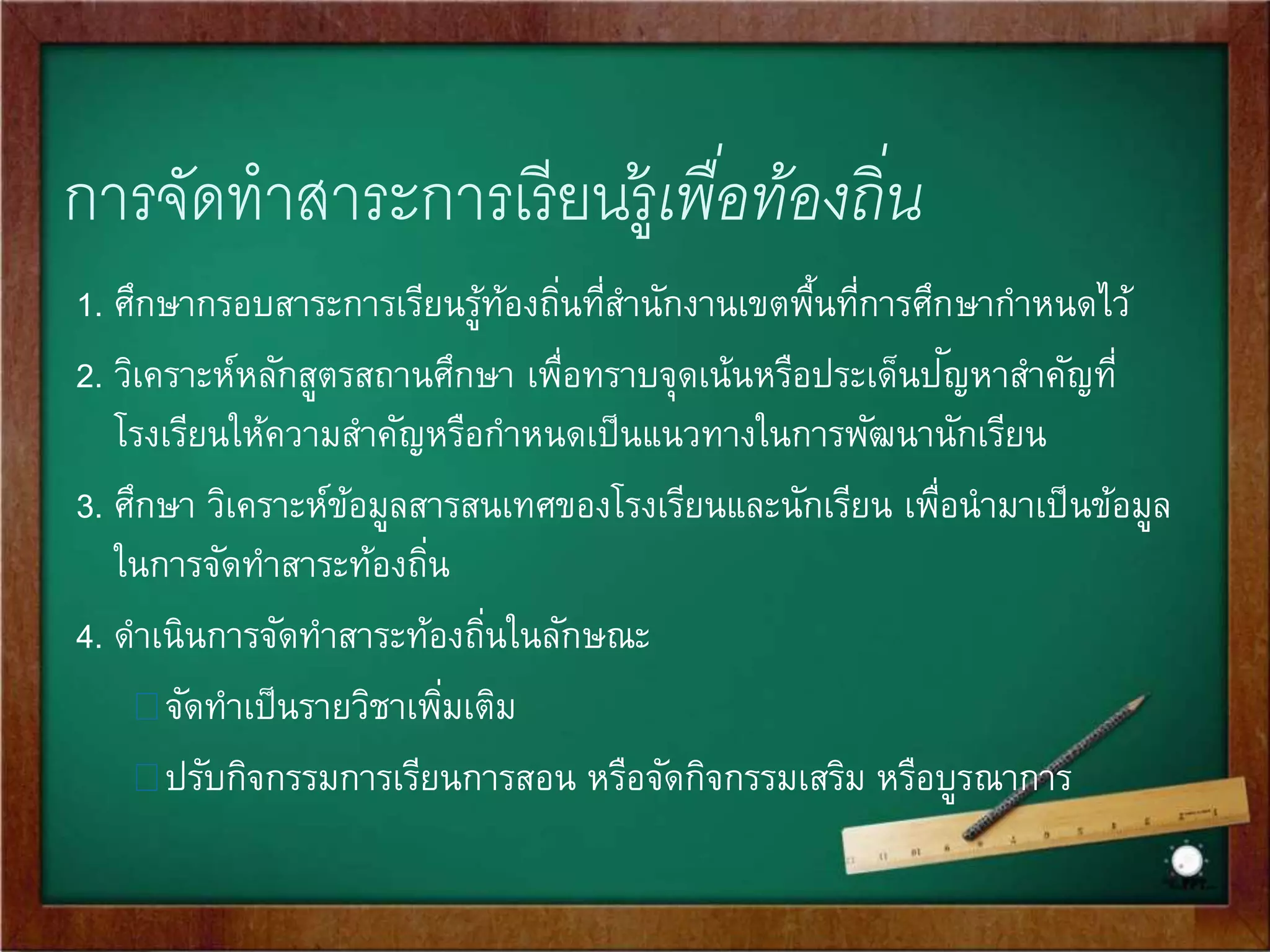การจัดทาสาระการเรียนรู้ท้องถิ่น 
สาระการเรียนรู้ท้องถนิ่ หมายถึง รายละเอียดของข้อมูลสารสนเทศ รวมทัง้ 
เนื้อหา องค์ความรู้ที่เกี่ยวข้องกับท้องถนิ่ในด้านต่าง ๆ เช่น สภาพภูมิ 
ประเทศ ภูมิอากาศ ทรัพยากรและสงิ่แวดล้อม ประวัติความเป็นมา สภาพ 
เศรษฐกิจ สังคม การดา รงชีวิต การประกอบอาชีพอิสระ ศิลปวัฒนธรรม 
ประเพณี ภูมิปัญ 
ญา ตลอดจนสภาพปัญ 
หาและสิ่งที่ควรได้รับการถ่ายทอด 
พัฒนาในชุมชนและสังคมนั้น ๆ ที่สถานศึกษากาหนด เพื่อจะนาไปใช้จัด 
ประสบการณ์ให้ผู้เรียนได้เรียนรู้เกี่ยวกับท้องถนิ่ของตนเอง ซึ่งมีแนวทางใน 
การจัดทา สาระท้องถนิ่ ดังนี้ 
 