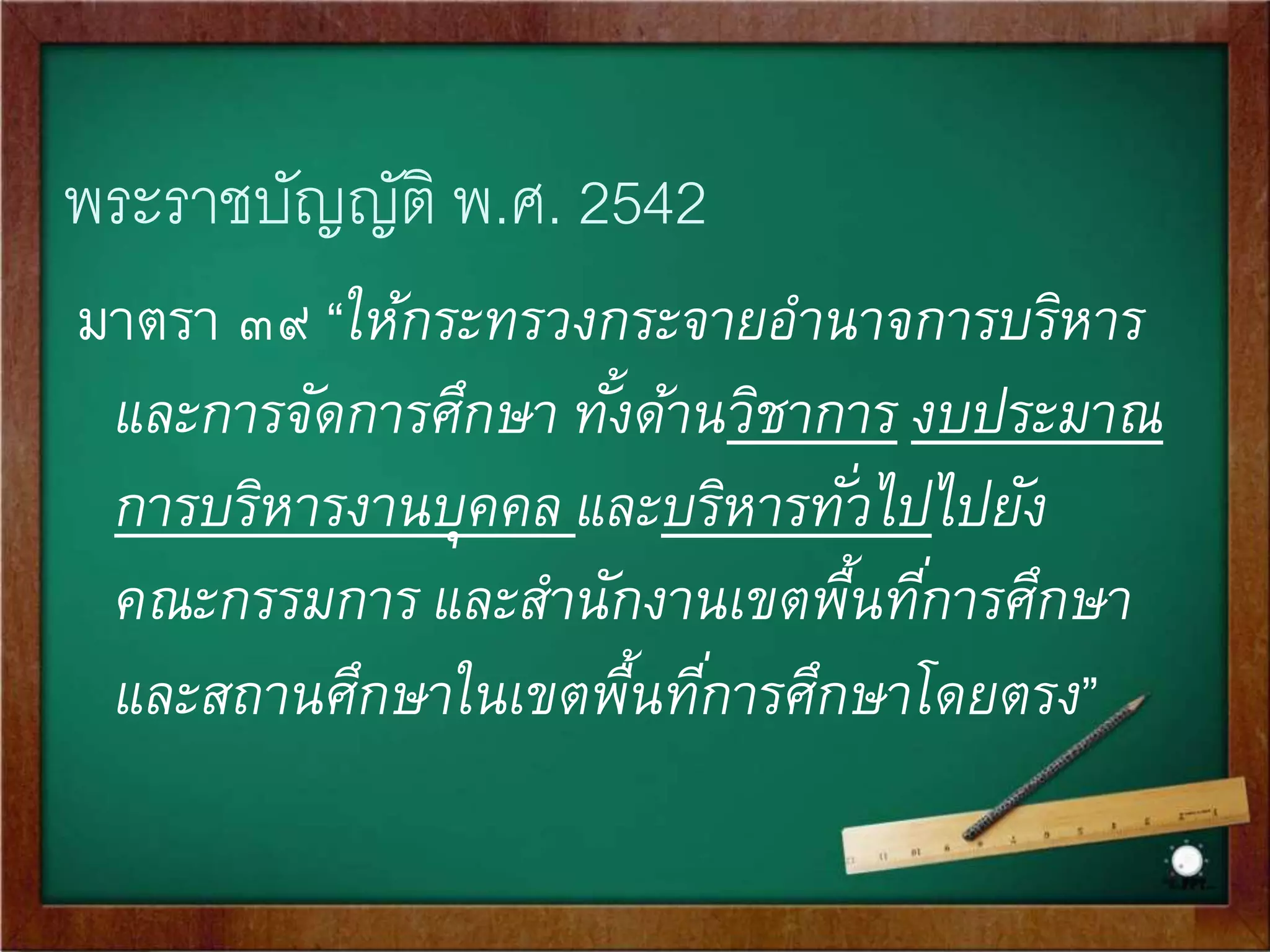 พระราชบัญญัติ พ.ศ. 2542 
มาตรา ๓๙ “ให้กระทรวงกระจายอานาจการบริหาร 
และการจัดการศึกษา ทัง้ด้านวิชาการ งบประมาณ 
การบริหารงานบุคคล และบริหารทัว่ไปไปยัง 
คณะกรรมการ และสา นักงานเขตพื้นทีก่ารศึกษา 
และสถานศึกษาในเขตพื้นทีก่ารศึกษาโดยตรง” 
 