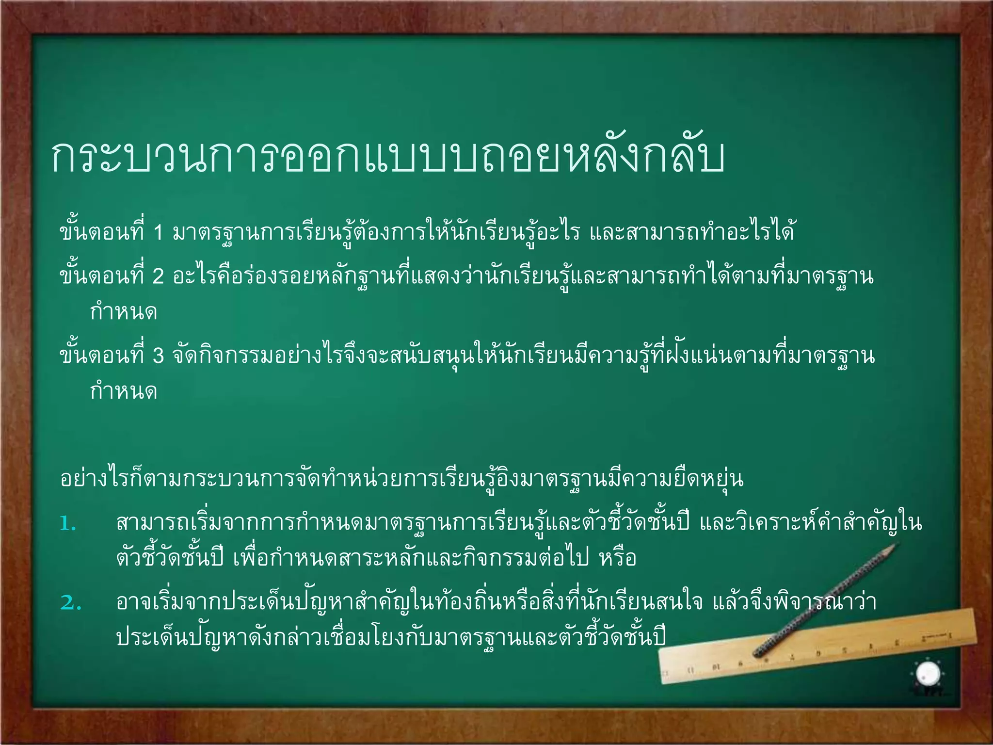 การออกแบบหน่วยการเรียนรู้อิงมาตรฐาน 
โดยใช้หลัก Backward Design 
เริ่มจากการกา หนดมาตรฐานเป็นเป้าหมายของการจัดการเรียนรู้ 
จากนั้นจึงกา หนดว่า ร่องรอยหลักฐานอะไรที่ให้นักเรียนปฏิบัติ 
แล้วสามารถสะท้อนความสามารถของผู้เรียนตามที่ระบุไว้ใน 
มาตรฐานนั้น แล้วจึงวางแผนจัดกิจกรรมการเรียนรู้ให้ 
สอดคล้องกับสงิ่ที่กา หนดให้นักเรียนปฏิบัติ 
 