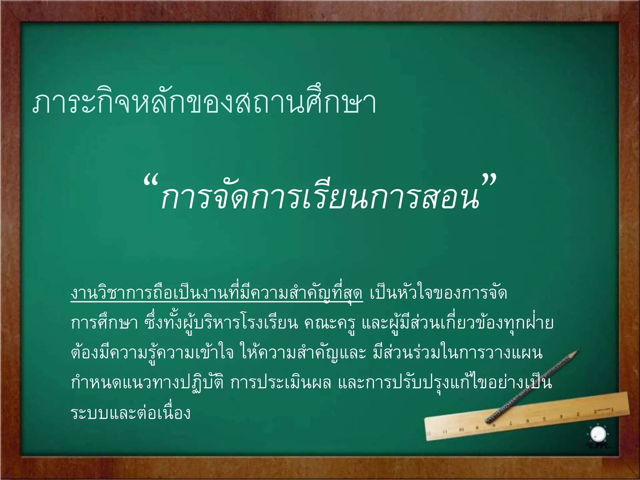 ภาระกิจหลักของสถานศึกษา 
“การจัดการเรียนการสอน” 
งานวิชาการถือเป็นงานที่มีความสา คัญที่สุด เป็นหัวใจของการจัด 
การศึกษา ซึ่งทั้งผู้บริหารโรงเรียน คณะครู และผู้มีส่วนเกี่ยวข้องทุกฝ่า 
ย 
ต้องมีความรู้ความเข้าใจ ให้ความสา คัญและ มีส่วนร่วมในการวางแผน 
กา หนดแนวทางปฏิบัติ การประเมินผล และการปรับปรุงแก้ไขอย่างเป็น 
ระบบและต่อเนื่อง 
 