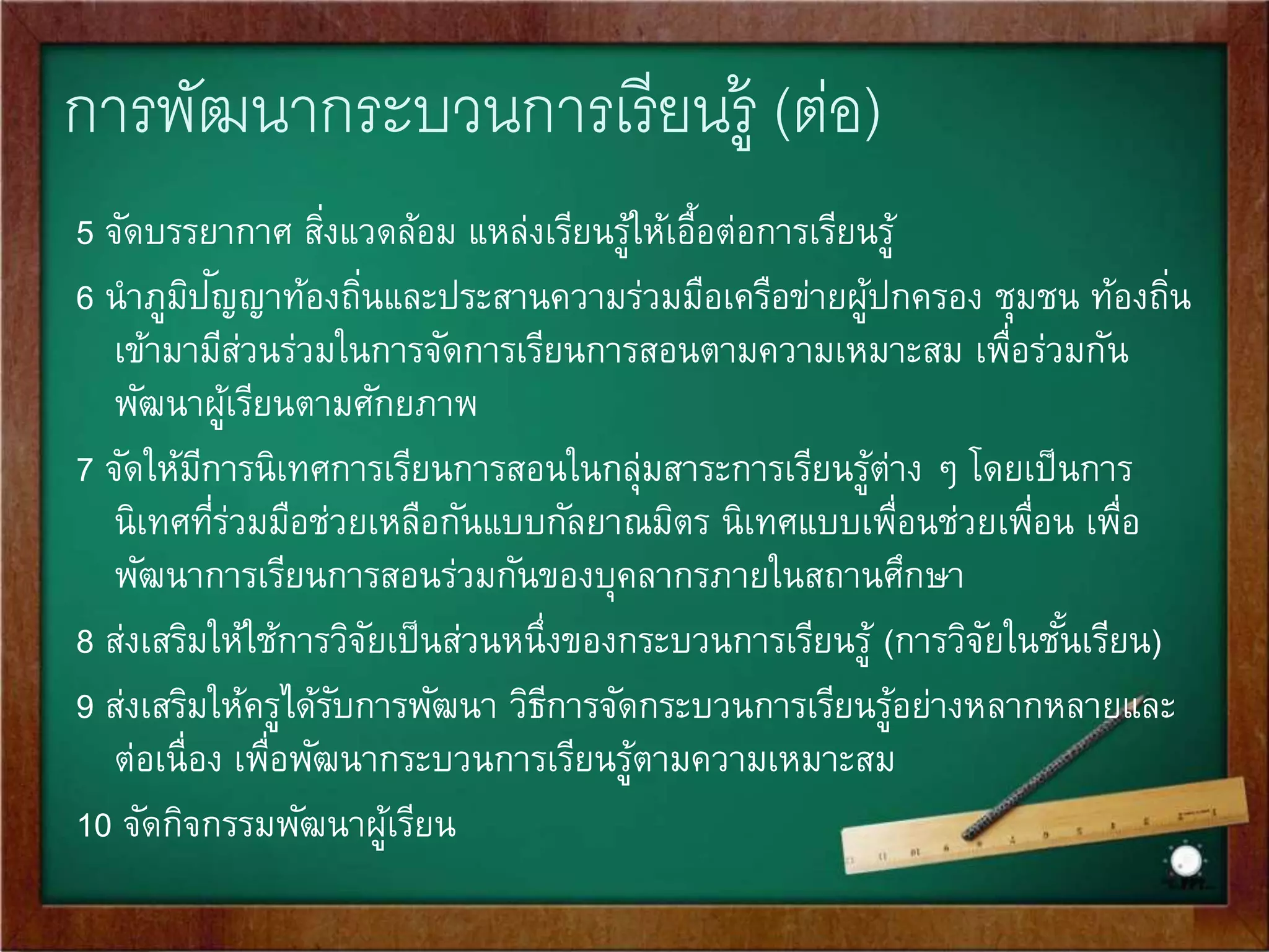 4. การนิเทศและพัฒนาการเรียนการสอน 
การนิเทศการศึกษาและการนิเทศการเรียนการสอนเป็นเครือ่งมือ 
สา คัญทีจ่ะช่วยเหลือแนะนาติดตามผลและประเมินผลการ 
จัดการเรียนการสอนของครู โดยผู้เชีย่วชาญทีมี่ความรู้ 
ความสามารถและประสบการณ์ในการจัดการเรียนการสอน ทัง้ 
ภายในสถานศึกษา และภายในระบบการศึกษา ซึ่งเป็นกลไก 
สา คัญในการพัฒนาการจัดการเรียนการสอนให้มีคุณภาพดีขึ้น 
 
