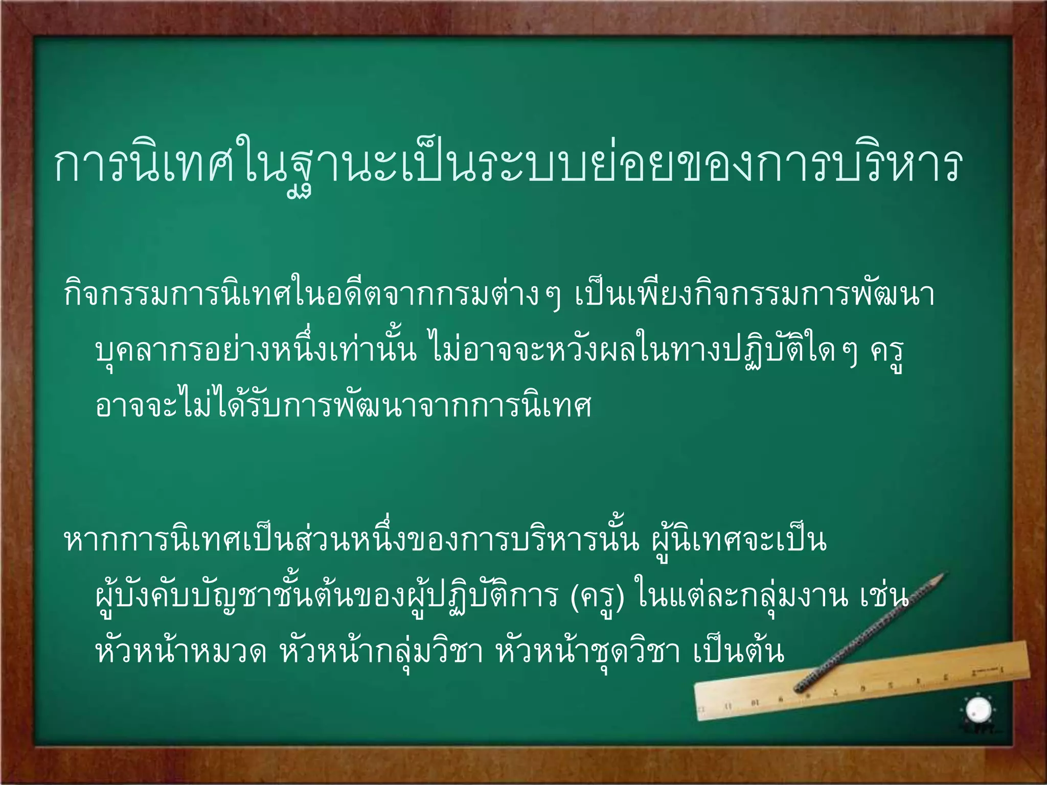 องค์ความรู้และทักษะในการนิเทศ 
ผู้นิเทศต้องมีความรู้ ทักษะ และความเชี่ยวชาญในเรื่องที่ตนเองนิเทศเป็น 
อย่างดี ดังนี้ 
• ความรู้เรื่องานในองค์การ 
• ความรู้เกี่ยวกับองค์ความรู้และแนววิธีปฏิบัติ 
• ทักษะในการนิเทศ 
1. ทักษะในหน้าที่ เช่น การสอน การวัดประเมินผล การแนะแนว 
การแก้ปัญ 
หาการ เรียนการสอน การวิจัยชัน้เรียน 
2. ทักษะในการนิเทศ 
 