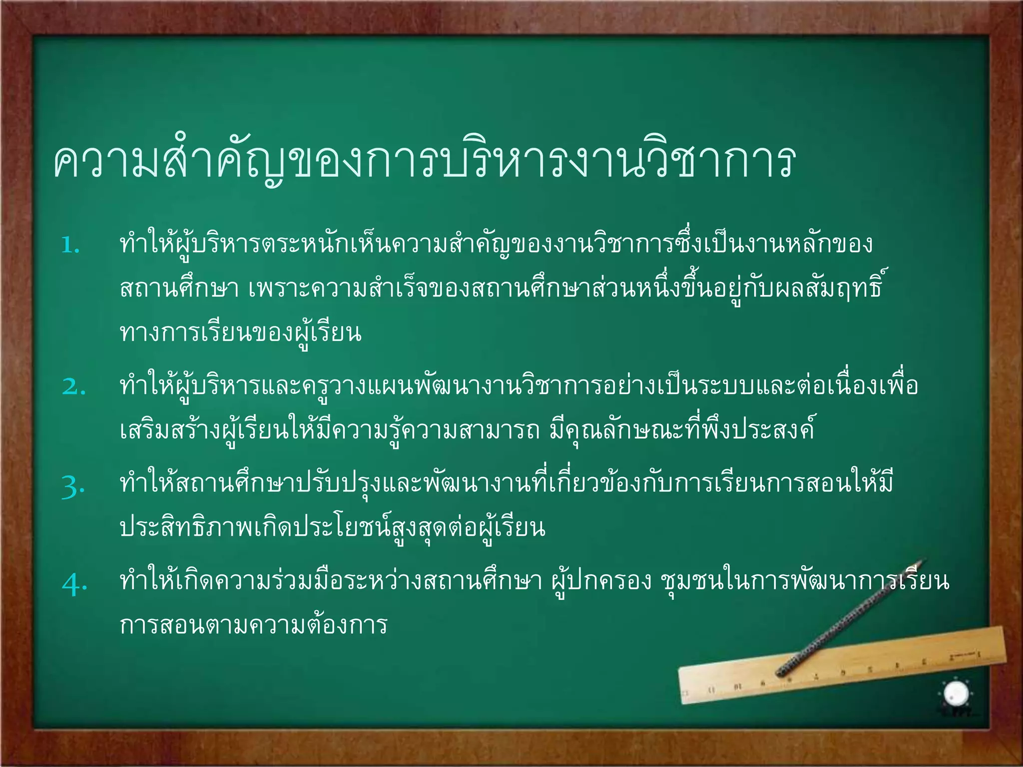 ความสาคัญของการบริหารงานวิชาการ 
1. ทาให้ผู้บริหารตระหนักเห็นความสา คัญของงานวิชาการซึ่งเป็นงานหลักของ 
สถานศึกษา เพราะความสา เร็จของสถานศึกษาส่วนหนึ่งขึ้นอยู่กับผลสัมฤทธิ์ 
ทางการเรียนของผู้เรียน 
2. ทา ให้ผู้บริหารและครูวางแผนพัฒนางานวิชาการอย่างเป็นระบบและต่อเนื่องเพื่อ 
เสริมสร้างผู้เรียนให้มีความรู้ความสามารถ มีคุณลักษณะที่พึงประสงค์ 
3. ทา ให้สถานศึกษาปรับปรุงและพัฒนางานที่เกี่ยวข้องกับการเรียนการสอนให้มี 
ประสิทธิภาพเกิดประโยชน์สูงสุดต่อผู้เรียน 
4. ทา ให้เกิดความร่วมมือระหว่างสถานศึกษา ผู้ปกครอง ชุมชนในการพัฒนาการเรียน 
การสอนตามความต้องการ 
 