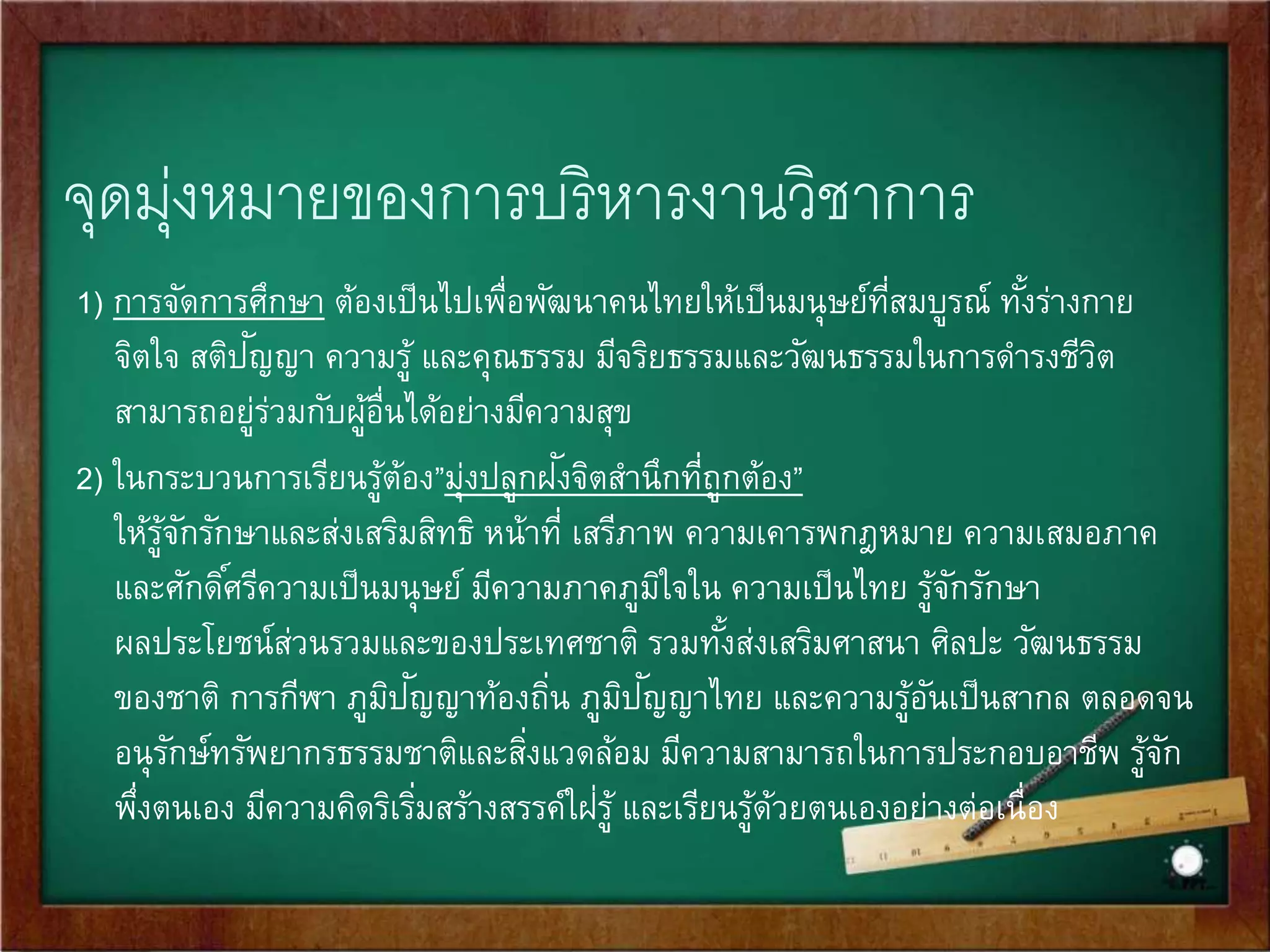 จุดมุ่งหมายของการบริหารงานวิชาการ 
1) การจัดการศึกษา ต้องเป็นไปเพื่อพัฒนาคนไทยให้เป็นมนุษย์ที่สมบูรณ์ทัง้ร่างกาย 
จิตใจ สติปัญ 
ญา ความรู้ และคุณธรรม มีจริยธรรมและวัฒนธรรมในการดา รงชีวิต 
สามารถอยู่ร่วมกับผู้อื่นได้อย่างมีความสุข 
2) ในกระบวนการเรียนรู้ต้อง”มุ่งปลูกฝังจิตสานึกที่ถูกต้อง” 
ให้รู้จักรักษาและส่งเสริมสิทธิ หน้าที่ เสรีภาพ ความเคารพกฎหมาย ความเสมอภาค 
และศักดิศ์รีความเป็นมนุษย์ มีความภาคภูมิใจใน ความเป็นไทย รู้จักรักษา 
ผลประโยชน์ส่วนรวมและของประเทศชาติ รวมทัง้ส่งเสริมศาสนา ศิลปะ วัฒนธรรม 
ของชาติ การกีฬา ภูมิปัญ 
ญาท้องถิ่น ภูมิปัญ 
ญาไทย และความรู้อันเป็นสากล ตลอดจน 
อนุรักษ์ทรัพยากรธรรมชาติและสงิ่แวดล้อม มีความสามารถในการประกอบอาชีพ รู้จัก 
พึ่งตนเอง มีความคิดริเริ่มสร้างสรรค์ใฝ่ร 
ู้ และเรียนรู้ด้วยตนเองอย่างต่อเนื่อง 
 