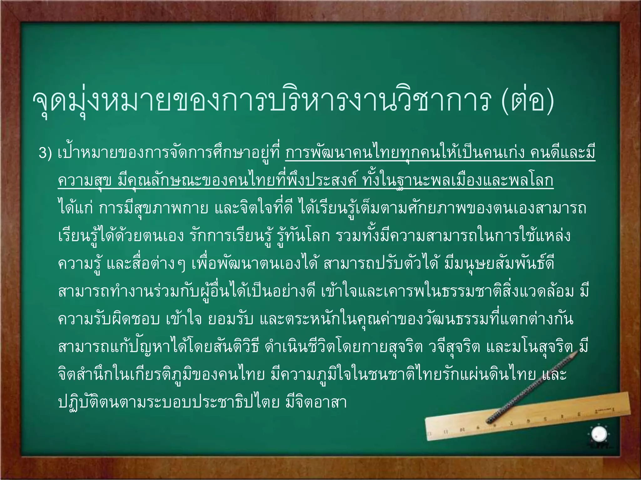 จุดมุ่งหมายของการบริหารงานวิชาการ (ต่อ) 
3) เป้าหมายของการจัดการศึกษาอยู่ที่ การพัฒนาคนไทยทุกคนให้เป็นคนเกง่ คนดีและมี 
ความสุข มีคุณลักษณะของคนไทยที่พึงประสงค์ ทัง้ในฐานะพลเมืองและพลโลก 
ได้แก่ การมีสุขภาพกาย และจิตใจที่ดี ได้เรียนรู้เต็มตามศักยภาพของตนเองสามารถ 
เรียนรู้ได้ด้วยตนเอง รักการเรียนรู้ รู้ทันโลก รวมทัง้มีความสามารถในการใช้แหลง่ 
ความรู้ และสื่อต่างๆ เพื่อพัฒนาตนเองได้ สามารถปรับตัวได้ มีมนุษยสัมพันธ์ดี 
สามารถทา งานร่วมกับผู้อื่นได้เป็นอย่างดี เข้าใจและเคารพในธรรมชาติสงิ่แวดล้อม มี 
ความรับผิดชอบ เข้าใจ ยอมรับ และตระหนักในคุณค่าของวัฒนธรรมที่แตกต่างกัน 
สามารถแก้ปัญหาได้โดยสันติวิธี ดา เนินชีวิตโดยกายสุจริต วจีสุจริต และมโนสุจริต มี 
จิตสา นึกในเกียรติภูมิของคนไทย มีความภูมิใจในชนชาติไทยรักแผ่นดินไทย และ 
ปฏิบัติตนตามระบอบประชาธิปไตย มีจิตอาสา 
 