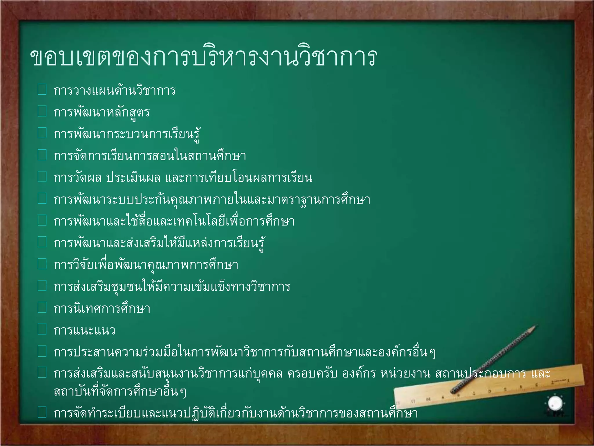 ขอบเขตของการบริหารงานวิชาการ 
 การวางแผนด้านวิชาการ 
 การพัฒนาหลักสูตร 
 การพัฒนากระบวนการเรียนรู้ 
 การจัดการเรียนการสอนในสถานศึกษา 
 การวัดผล ประเมินผล และการเทียบโอนผลการเรียน 
 การพัฒนาระบบประกันคุณภาพภายในและมาตราฐานการศึกษา 
 การพัฒนาและใช้สื่อและเทคโนโลยีเพื่อการศึกษา 
 การพัฒนาและส่งเสริมให้มีแหล่งการเรียนรู้ 
 การวิจัยเพื่อพัฒนาคุณภาพการศึกษา 
 การส่งเสริมชุมชนให้มีความเข้มแข็งทางวิชาการ 
 การนิเทศการศึกษา 
 การแนะแนว 
 การประสานความร่วมมือในการพัฒนาวิชาการกับสถานศึกษาและองค์กรอื่นๆ 
 การส่งเสริมและสนับสนุนงานวิชาการแก่บุคคล ครอบครับ องค์กร หน่วยงาน สถานประกอบการ และ 
สถาบันที่จัดการศึกษาอื่นๆ 
 การจัดทา ระเบียบและแนวปฏิบัติเกี่ยวกับงานด้านวิชาการของสถานศึกษา 
 
