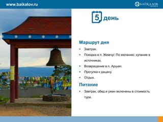 www.baikalov.ru
день
Маршрут дня
 Завтрак.
 Поездка в п. Жемчуг. По желанию: купание в
источниках.
 Возвращение в п. Аршан.
 Прогулка к дацану.
 Отдых.
Питание
 Завтрак, обед и ужин включены в стоимость
тура.
5
 