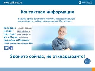 Контактная информация
Телефон: 8 (3952) 500-689
E-mail: irk@baikalov.ru
Наш сайт: www.baikalov.ru
Мы в Skype: Irk-baikalov
Наш офис в Иркутске:
130ый квартал, ул. Седова, 20А.
В нашем офисе Вы сможете получить профессиональную
консультацию по любому интересующему Вас вопросу:
Звоните сейчас, не откладывайте!
www.baikalov.ru
 