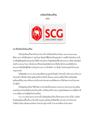 บริษัทเครือซีเมนต์ไทย
SCG
ประวัติบริษัทเครือซิเมนต์ไทย
บริษัท ปูนซิเมนต์ไทย จากัด (มหาชน) หรือ เครือซิเมนต์ไทย (อังกฤษ: Siam Cement Group
ชื่อย่อ: SCG) หรือที่นิยมเรียกว่า "ปูนใหญ่" ปัจจุบันใช้ชื่อเรียกทั้งกลุ่มธุรกิจว่า "เอสซีจี" เริ่มดาเนินการครั้ง
แรกเป็นผู้ผลิตปูนซิเมนต์และต่อมาได้มีการขยายกิจการไปสู่ผลิตภัณฑ์อื่นๆอีกมากมาย อาทิเช่น ผลิตภัณฑ์
ก่อสร้าง กระดาษ โลหะ เครื่องจักรกล ปิโตรเคมี ธุจกิจจัดจาหน่าย เป็นต้น มีสานักงานทรัพย์สินส่วน
พระมหากษัตริย์เป็นผู้ถือหุ้นรายใหญ่ ประมาณ 30% ที่เหลืออีก 70% ถือหุ้น โดยนักลงทุนทั่วไป และนัก
ลงทุนสถาบัน
ในปีพุทธศักราช 2456 พระบาทสมเด็จพระมงกุฎเกล้าเจ้าอยู่หัว (รัชกาลที่ 6) มีพระบรมราชโองการ
โปรดเกล้าฯ ให้ก่อตั้ง บริษัท ปูนซิเมนต์ไทย จากัด ขึ้น ด้วยพระราชประสงค์ที่จะให้ประเทศไทยผลิต
ปูนซีเมนต์ใช้เอง ลดการพึ่งพาการนาเข้าจากต่างประเทศ และเพื่อจัดสรรการใช้ทรัพยากรภายในประเทศ
อย่างคุ้มค่า
บริษัทปูนซิเมนต์ไทย ได้มีวิวัฒนาการอย่างต่อเนื่องตลอดมา ตามสถานการณ์ และสภาพแวดล้อม
ทางธุรกิจและสังคมที่เปลี่ยนแปลงไป จนเป็น “เครือซิเมนต์ไทย”(SCG) กลุ่มบริษัทอุตสาหกรรมที่มีประวัติ
ยาวนานที่สุด และใหญ่ที่สุดในประเทศไทย
2456-2466 ทศวรรษแรก ของการตั้ง บริษัทปูนซิเมนต์ไทย เป็นช่วงสงครามโลก ครั้งที่ 1 บริษัทฯ
เริ่มผลิตปูนซีเมนต์ขึ้นครั้งแรก ที่บางซื่อ กรุงเทพฯ ปูนซีเมนต์ ที่ผลิตได้บางส่วนส่ง ขาย ในประเทศ
ใกล้เคียง เริ่มมีการค้นพบแหล่งดินขาวใหม่ นามาสู่การก่อตั้ง โรงงานแห่งที่สอง ในช่วง ต่อมา
 