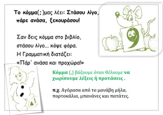 Το κόμμα(, )μας λέει: Στάσου λίγο,
πάρε ανάσα, ξεκουράσου!
Σαν δεις κόμμα στο βιβλίο,
στάσου λίγο... κόψε φόρα.
Η Γραμματική διατάζει:
«Πάρ' ανάσα και προχώρα!»
Κόμμα (,) βάζουμε όταν θέλουμε να
χωρίσουμε λέξεις ή προτάσεις .
π.χ. Αγόρασα από το μανάβη μήλα,
πορτοκάλια, μπανάνες και πατάτες.
 