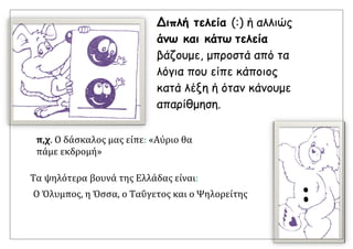 Τα ψηλότερα βουνά της Ελλάδας είναι:
Ο Όλυμπος, η Όσσα, ο Ταΰγετος και ο Ψηλορείτης
Διπλή τελεία (:) ή αλλιώς
άνω και κάτω τελεία
βάζουμε, μπροστά από τα
λόγια που είπε κάποιος
κατά λέξη ή όταν κάνουμε
απαρίθμηση.
π,χ. Ο δάσκαλος μας είπε: «Αύριο θα
πάμε εκδρομή»
:
 