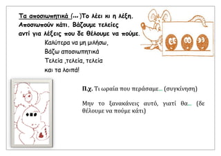 Τα αποσιωπητικά (... )Το λέει κι η λέξη.
Αποσιωπούν κάτι. Βάζουμε τελείες
αντί για λέξεις που δε θέλουμε να πούμε.
Καλύτερα να μη μιλήσω,
Βάζω αποσιωπητικά
Τελεία ,τελεία, τελεία
και τα λοιπά!
Π.χ. Τι ωραία που περάσαμε... (συγκίνηση)
Μην το ξανακάνεις αυτό, γιατί θα... (δε
θέλουμε να πούμε κάτι)
 