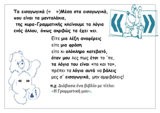 Τα εισαγωγικά (« »)Μέσα στα εισαγωγικά,
που είναι τα μανταλάκια,
της κυρα-Γραμματικής κλείνουμε τα λόγια
ενός άλλου, όπως ακριβώς τα έχει πει.
Είτε μια λέξη αναφέρεις
είτε μια φράση
είτε κι ολόκληρο κατεβατό,
όταν μου λες πως έτσι το 'πε,
τα λόγια του είναι «το και το»,
πρέπει τα λόγια αυτά να βάλεις
μες σ' εισαγωγικά, μην αμφιβάλεις!
π.χ. Διάβασα ένα βιβλίο με τίτλο:
«Η Γραμματική μου».
« »
 