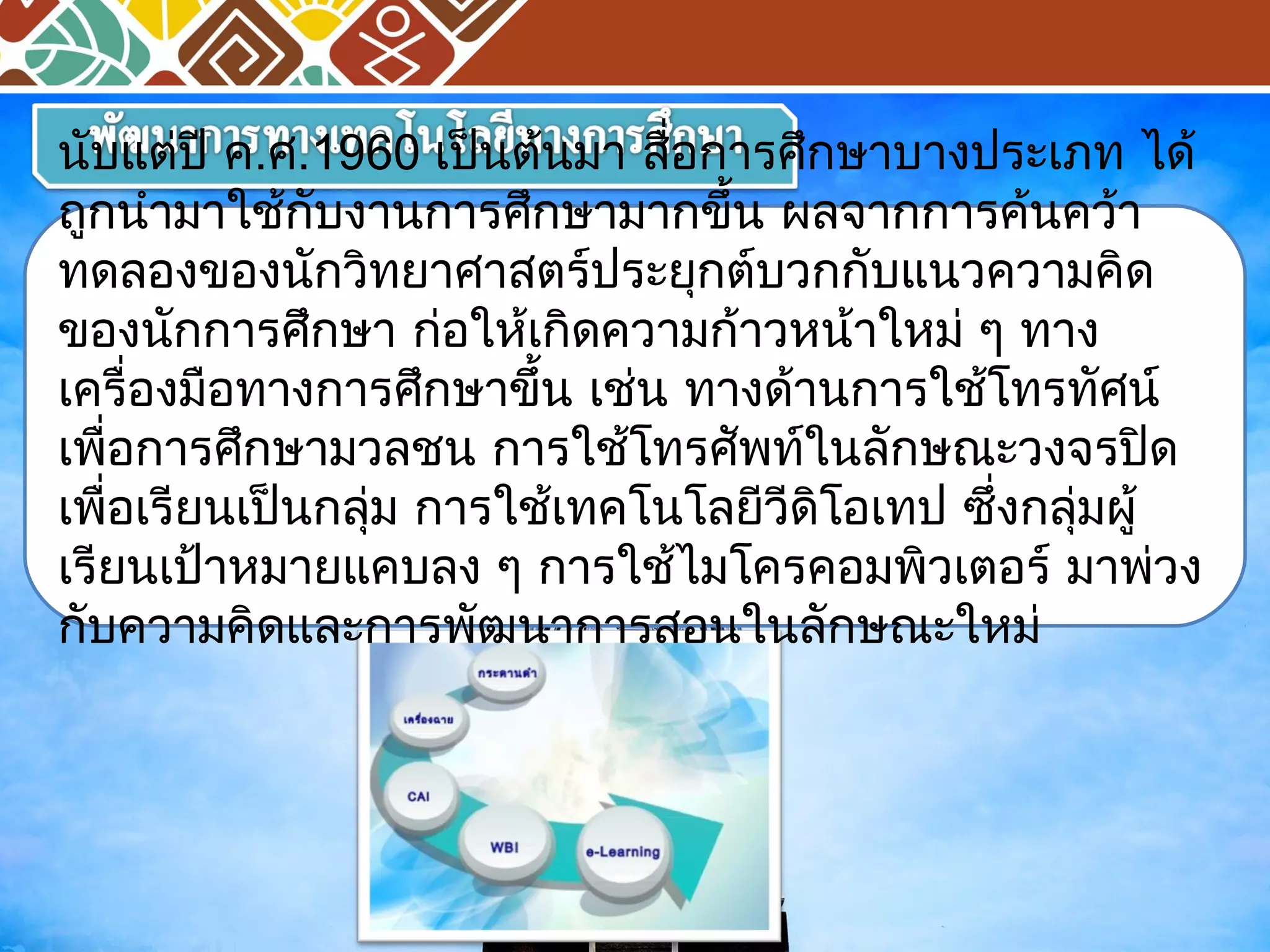 นับแต่ปี ค.ศ.1960 เป็นต้นมา สื่อการศึกษาบางประเภท ได้ 
ถูกนำามาใช้กับงานการศึกษามากขึ้น ผลจากการค้นคว้า 
ทดลองของนักวิทยาศาสตร์ประยุกต์บวกกับแนวความคิด 
ของนักการศึกษา ก่อใหเ้กิดความก้าวหน้าใหม่ ๆ ทาง 
เครื่องมือทางการศึกษาขึ้น เช่น ทางด้านการใช้โทรทศัน์ 
เพื่อการศึกษามวลชน การใช้โทรศัพทใ์นลักษณะวงจรปิด 
เพื่อเรียนเป็นกลุ่ม การใช้เทคโนโลยีวีดิโอเทป ซึ่งกลุ่มผู้ 
เรียนเป้าหมายแคบลง ๆ การใช้ไมโครคอมพิวเตอร์ มาพ่วง 
กับความคิดและการพัฒนาการสอนในลักษณะใหม่ 
 