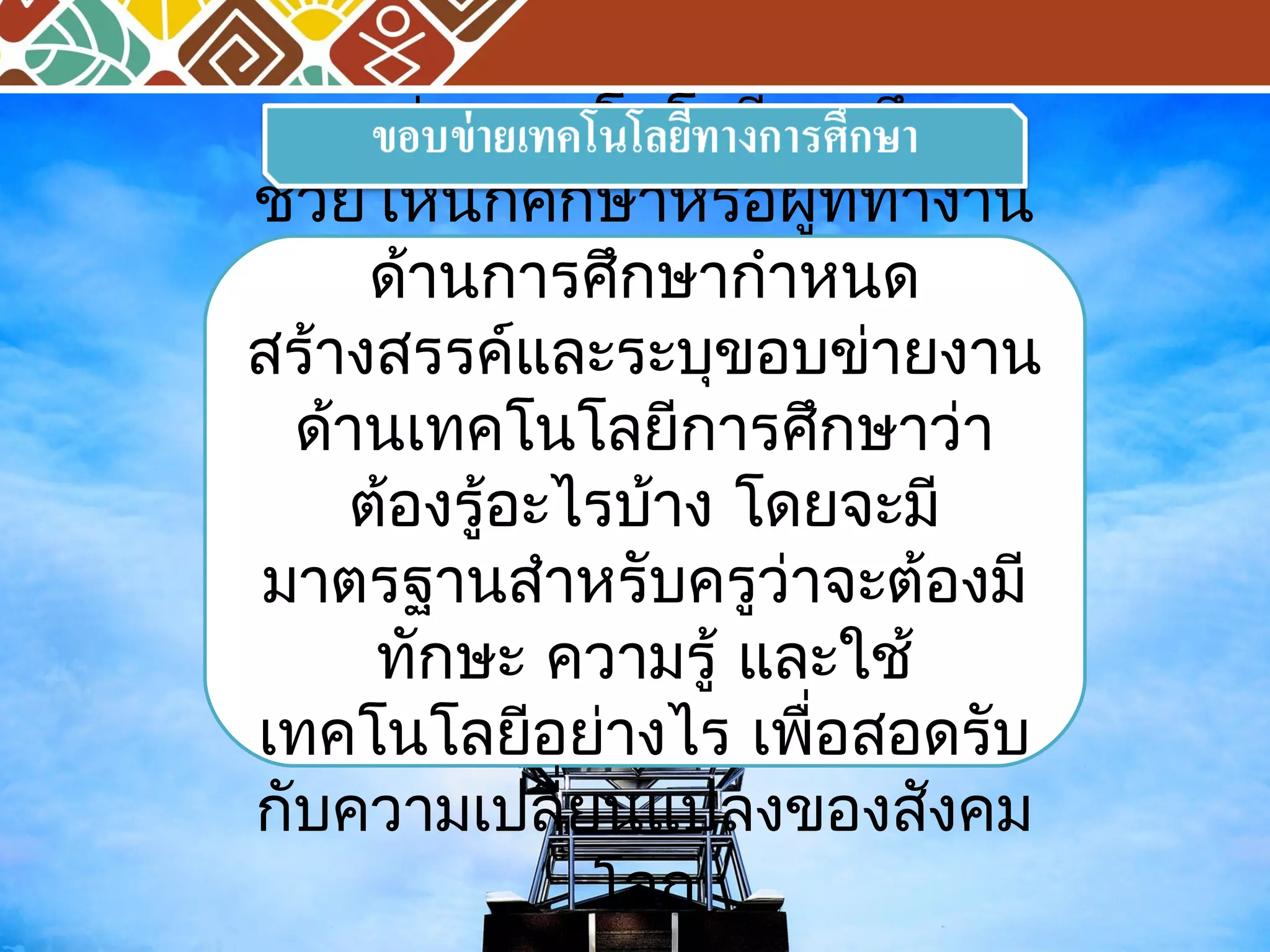 ขอบข่ายเทคโนโลยีการศึกษา 
ช่วยให้นักศึกษาหรือผู้ที่ทำางาน 
ด้านการศึกษากำาหนด 
สร้างสรรค์และระบุขอบข่ายงาน 
ด้านเทคโนโลยีการศึกษาว่า 
ต้องรู้อะไรบา้ง โดยจะมี 
มาตรฐานสำาหรับครูว่าจะต้องมี 
ทักษะ ความรู้ และใช้ 
เทคโนโลยีอย่างไร เพื่อสอดรับ 
กับความเปลี่ยนแปลงของสังคม 
โลก 
 