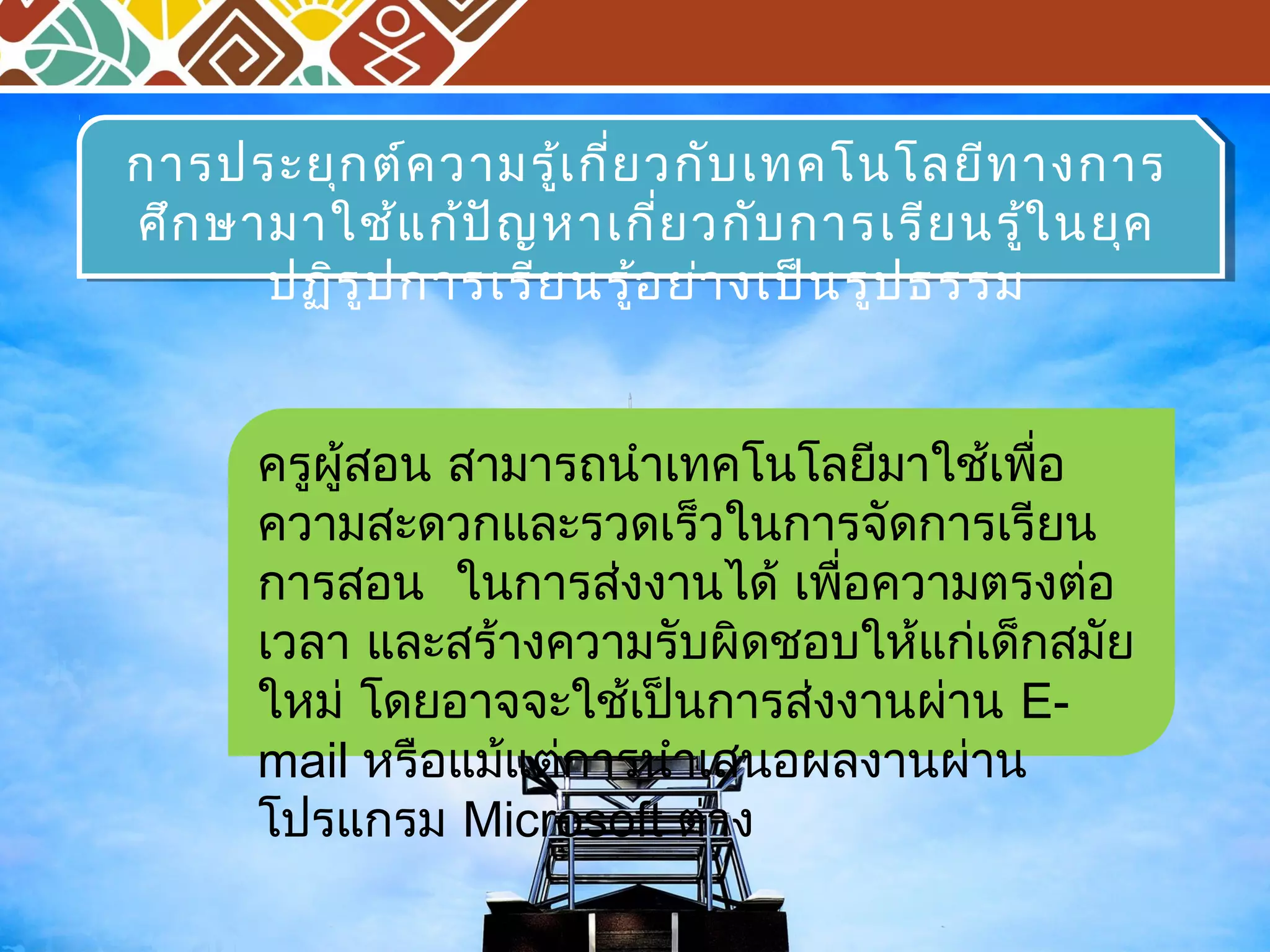 การประยุกต์ความรู้เกี่ยวกับเทคโนโลยีทางการ 
ศึกษามาใช้แก้ปัญหาเกี่ยวกับการเรียนรู้ในยุค 
การประยุกต์ความรู้เกี่ยวกับเทคโนโลยีทางการ 
ศึกษามาใช้แก้ปัญหาเกี่ยวกับการเรียนรู้ในยุค 
ปฏิรูปการเรียนรู้อย่างเป็นรูปธรรม 
ปฏิรูปการเรียนรู้อย่างเป็นรูปธรรม 
ครูผู้สอน สามารถนำาเทคโนโลยีมาใชเ้พอื่ 
ความสะดวกและรวดเร็วในการจัดการเรียน 
การสอน ในการสง่งานได้ เพอื่ความตรงต่อ 
เวลา และสร้างความรับผิดชอบให้แกเ่ด็กสมัย 
ใหม่โดยอาจจะใช้เป็นการส่งงานผ่าน E-mail 
หรือแม้แต่การนำาเสนอผลงานผ่าน 
โปรแกรม Microsoft ต่าง 
 