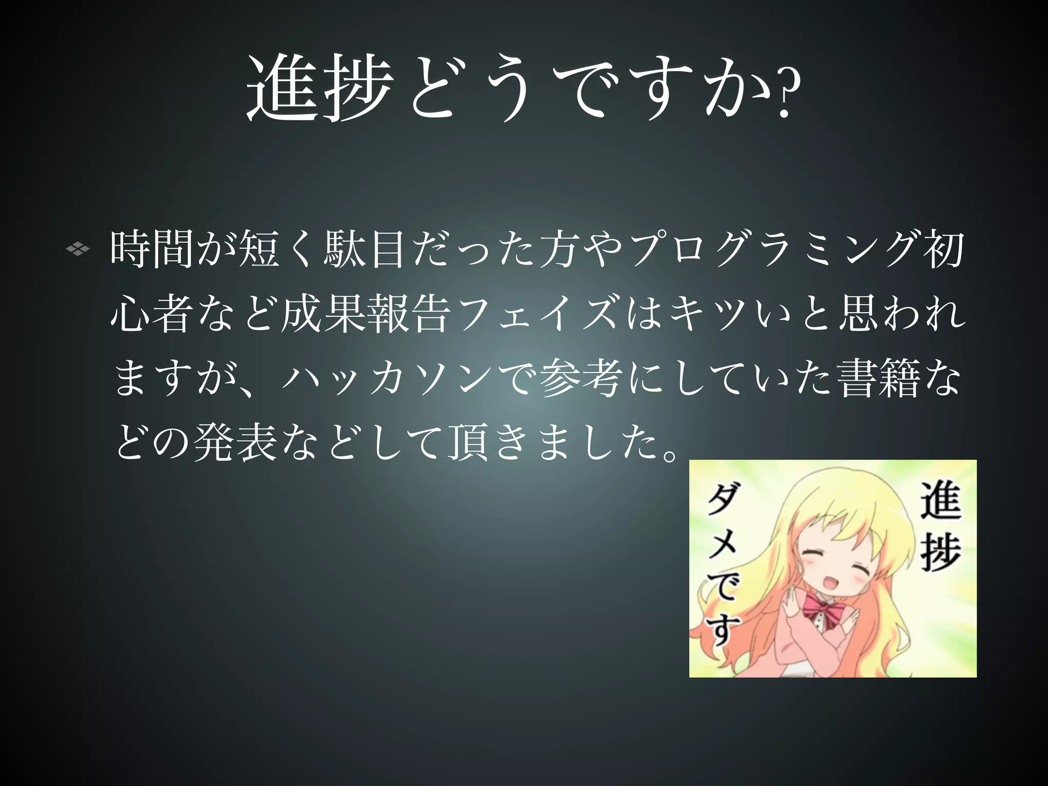 進捗どうですか? 
時間が短く駄目だった方やプログラミング初 
心者など成果報告フェイズはキツいと思われ 
ますが、ハッカソンで参考にしていた書籍な 
どの発表などして頂きました。 
 