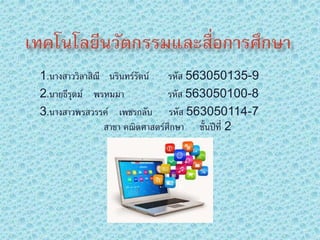 1.นางสาววิลาสิณี นรินทร์รัตน์ รหัส 563050135-9 
2.นายธีรุตม์ พรหมมา รหัส 563050100-8 
3.นางสาวพรสวรรค์ เพชรกลับ รหัส 563050114-7 
สาขา คณติศาสตร์ศึกษา ชั้นปีที่2 
 