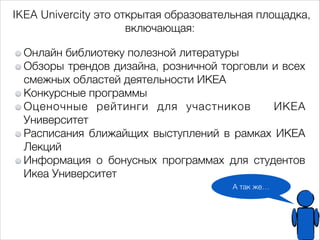 IKEA Univercity это открытая образовательная площадка, 
А так же… 
включающая: 
Онлайн библиотеку полезной литературы 
Обзоры трендов дизайна, розничной торговли и всех 
смежных областей деятельности ИКЕА 
Конкурсные программы 
Оценочные рейтинги для участников ИКЕА 
Университет 
Расписания ближайщих выступлений в рамках ИКЕА 
Лекций 
Информация о бонусных программах для студентов 
Икеа Университет 
 