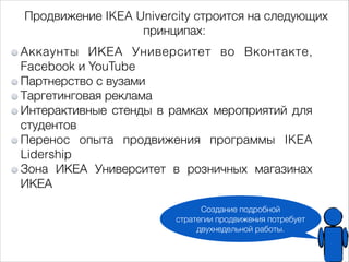 Продвижение IKEA Univercity строится на следующих 
принципах: 
Аккаунты ИКЕА Университет во Вконтакте, 
Facebook и YouTube 
Партнерство с вузами 
Таргетинговая реклама 
Интерактивные стенды в рамках мероприятий для 
студентов 
Перенос опыта продвижения программы IKEA 
Lidership 
Зона ИКЕА Университет в розничных магазинах 
ИКЕА 
Создание подробной 
стратегии продвижения потребует 
двухнедельной работы. 
 