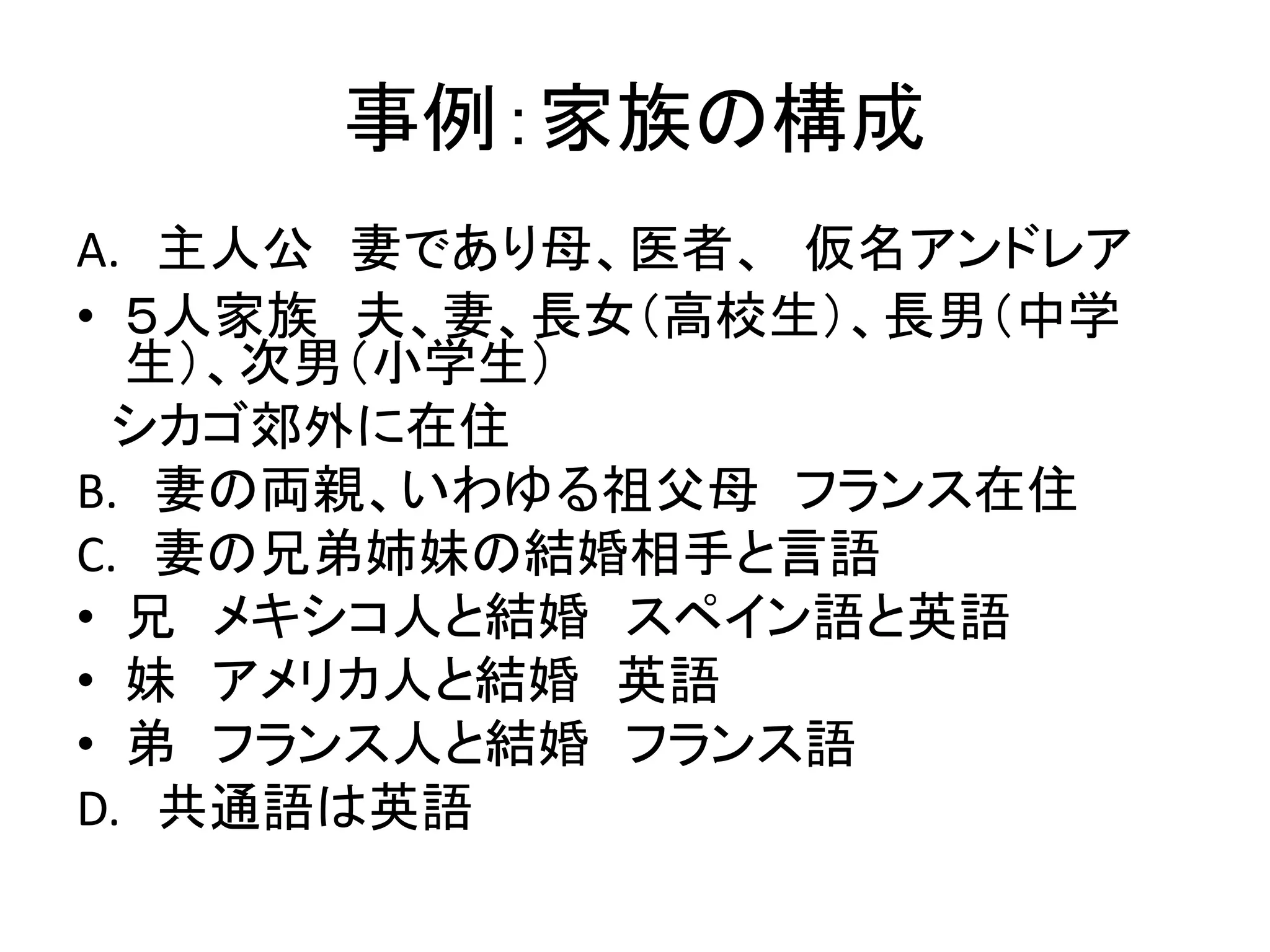 事例：家族の構成 
A. 主人公妻であり母、医者、仮名アンドレア 
• ５人家族夫、妻、長女（高校生）、長男（中学 
生）、次男（小学生） 
シカゴ郊外に在住 
B. 妻の両親、いわゆる祖父母フランス在住 
C. 妻の兄弟姉妹の結婚相手と言語 
• 兄メキシコ人と結婚スペイン語と英語 
• 妹アメリカ人と結婚英語 
• 弟フランス人と結婚フランス語 
D. 共通語は英語 
 