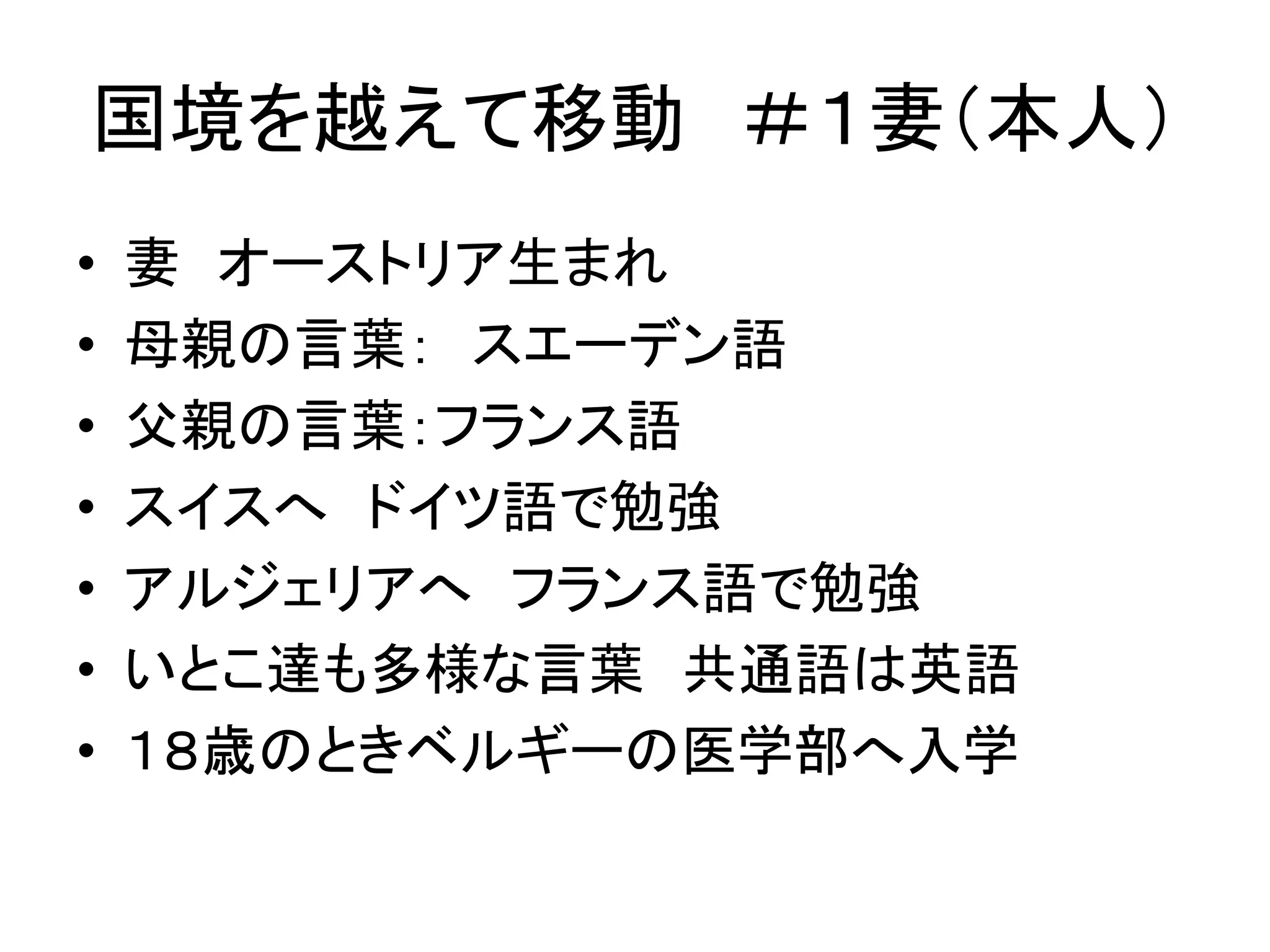 国境を越えて移動＃１妻（本人） 
• 妻オーストリア生まれ 
• 母親の言葉： スエーデン語 
• 父親の言葉：フランス語 
• スイスへドイツ語で勉強 
• アルジェリアへフランス語で勉強 
• いとこ達も多様な言葉共通語は英語 
• １８歳のときベルギーの医学部へ入学 
 