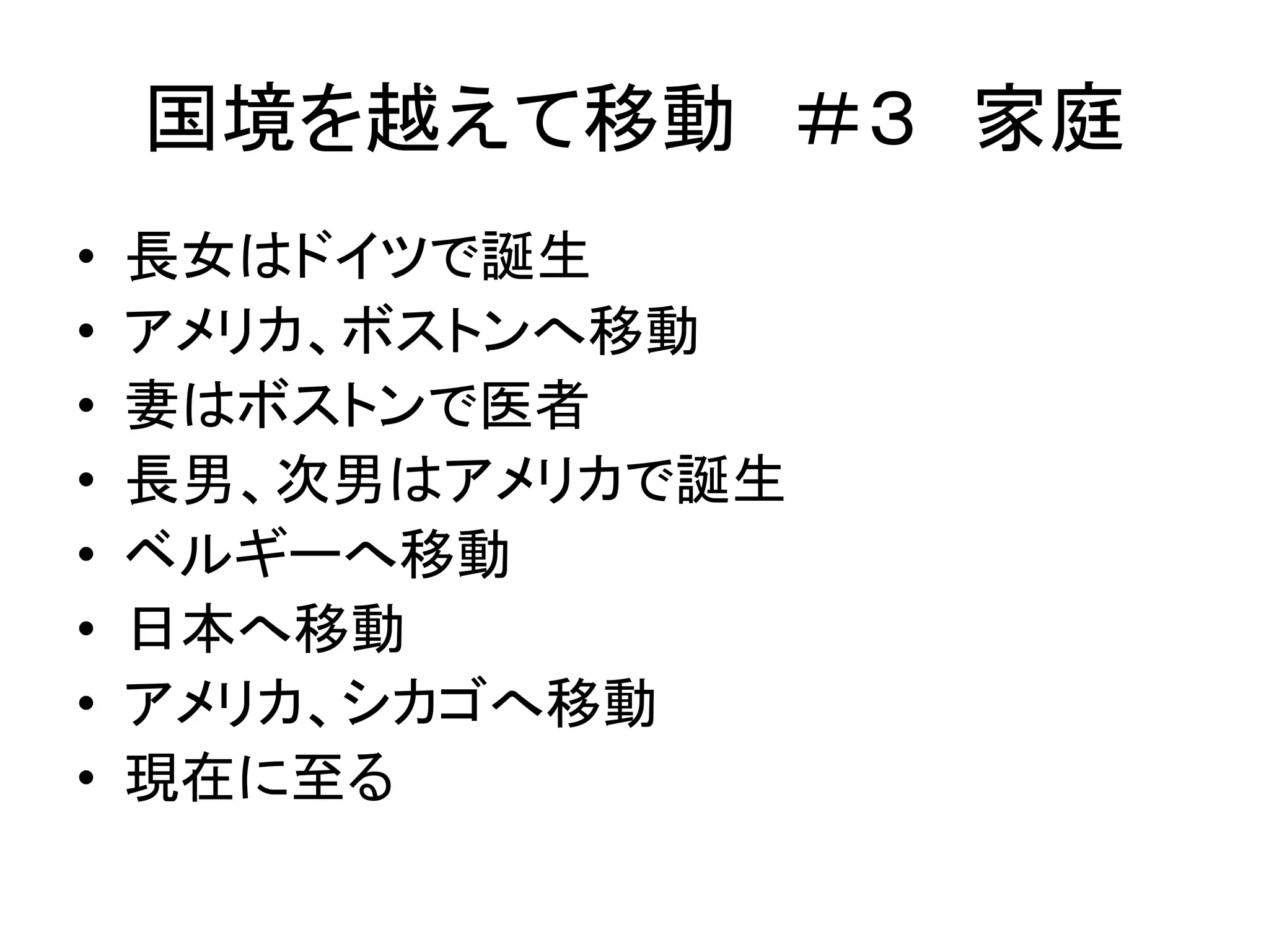 国境を越えて移動＃３ 家庭 
• 長女はドイツで誕生 
• アメリカ、ボストンへ移動 
• 妻はボストンで医者 
• 長男、次男はアメリカで誕生 
• ベルギーへ移動 
• 日本へ移動 
• アメリカ、シカゴへ移動 
• 現在に至る 
 