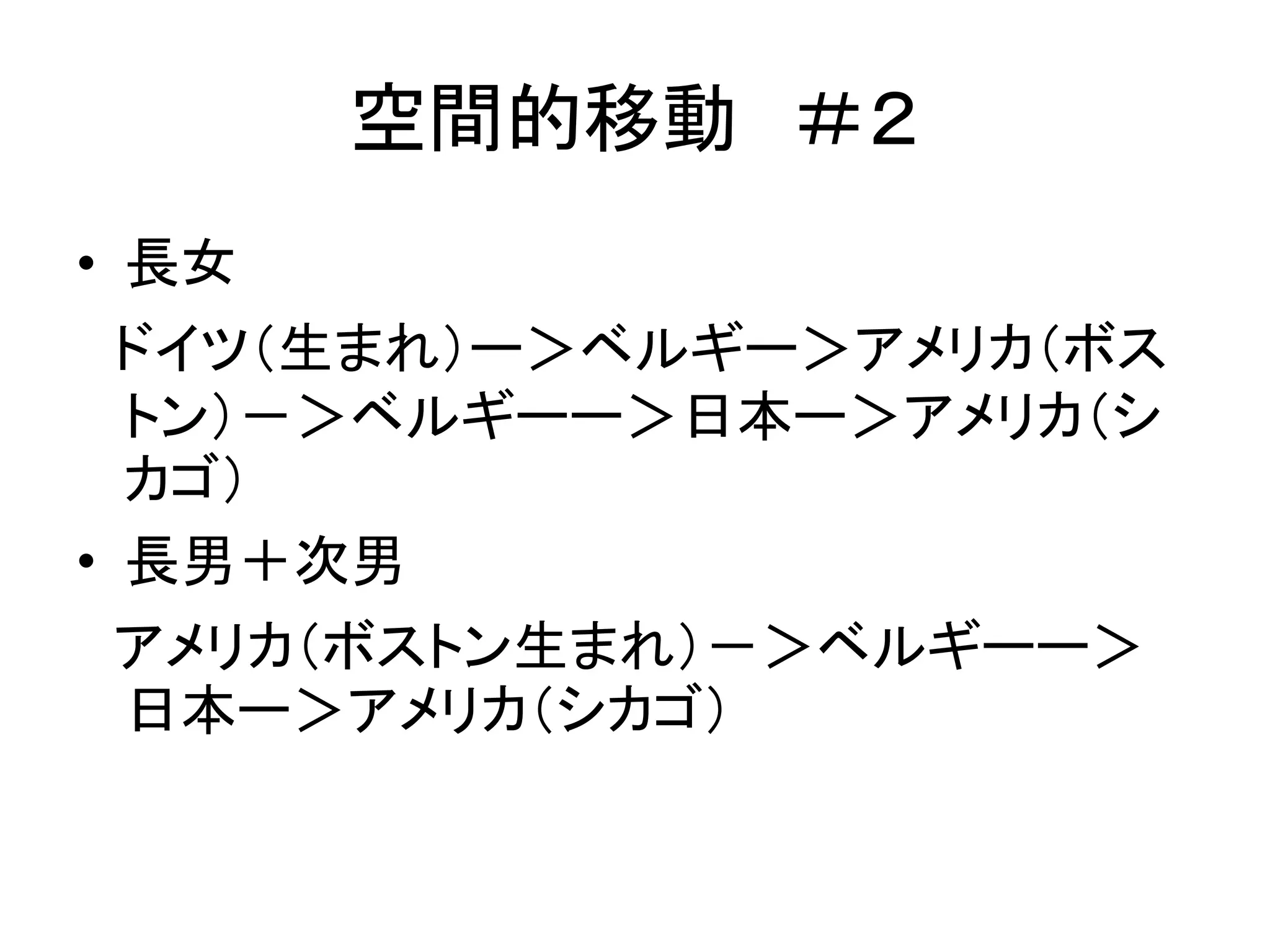 空間的移動＃２ 
• 長女 
ドイツ（生まれ）ー＞ベルギー＞アメリカ（ボス 
トン）－＞ベルギーー＞日本ー＞アメリカ（シ 
カゴ） 
• 長男＋次男 
アメリカ（ボストン生まれ）－＞ベルギーー＞ 
日本ー＞アメリカ（シカゴ） 
 