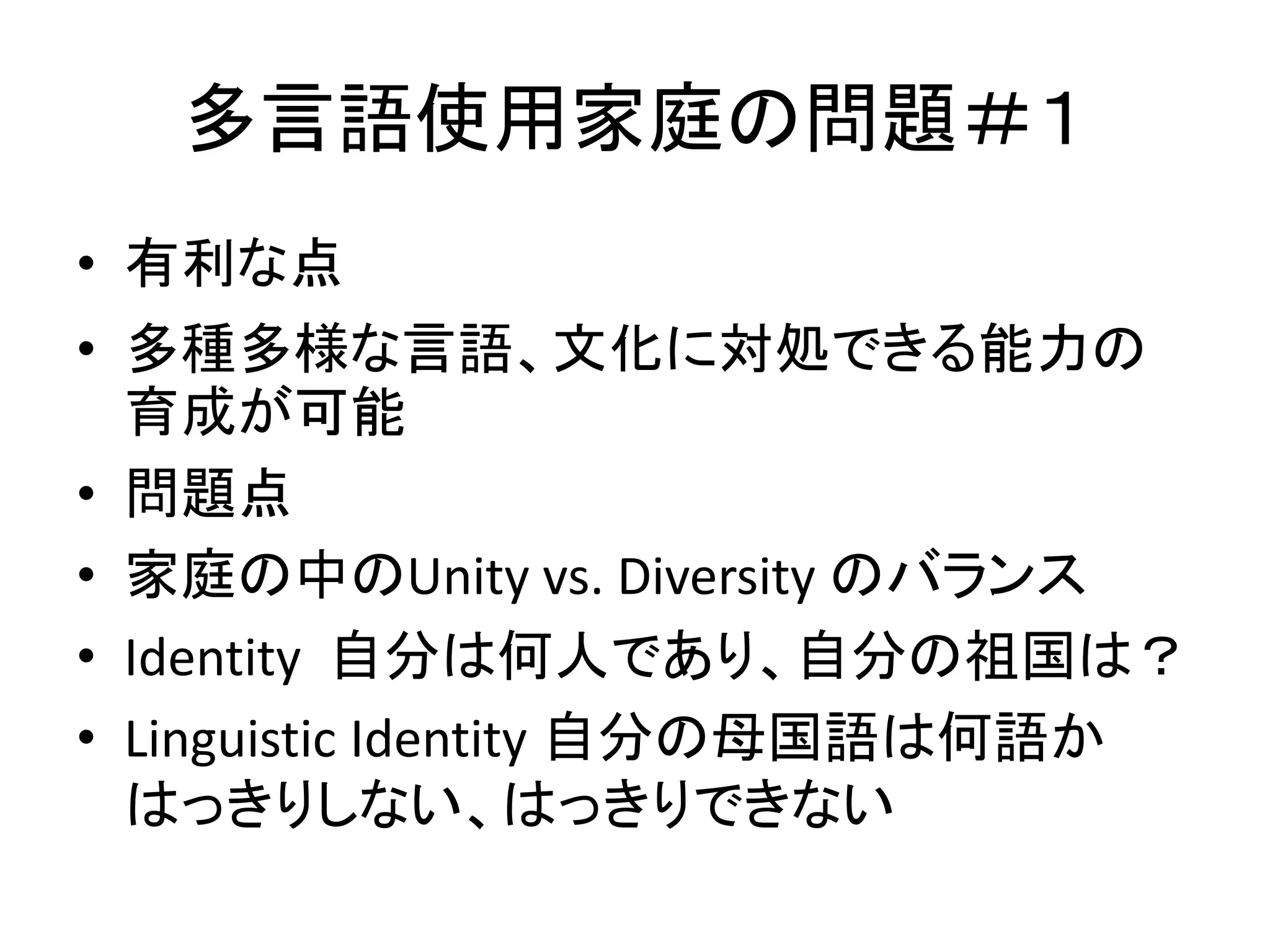 多言語使用家庭の問題＃１ 
• 有利な点 
• 多種多様な言語、文化に対処できる能力の 
育成が可能 
• 問題点 
• 家庭の中のUnity vs. Diversity のバランス 
• Identity 自分は何人であり、自分の祖国は？ 
• Linguistic Identity 自分の母国語は何語か 
はっきりしない、はっきりできない 
 