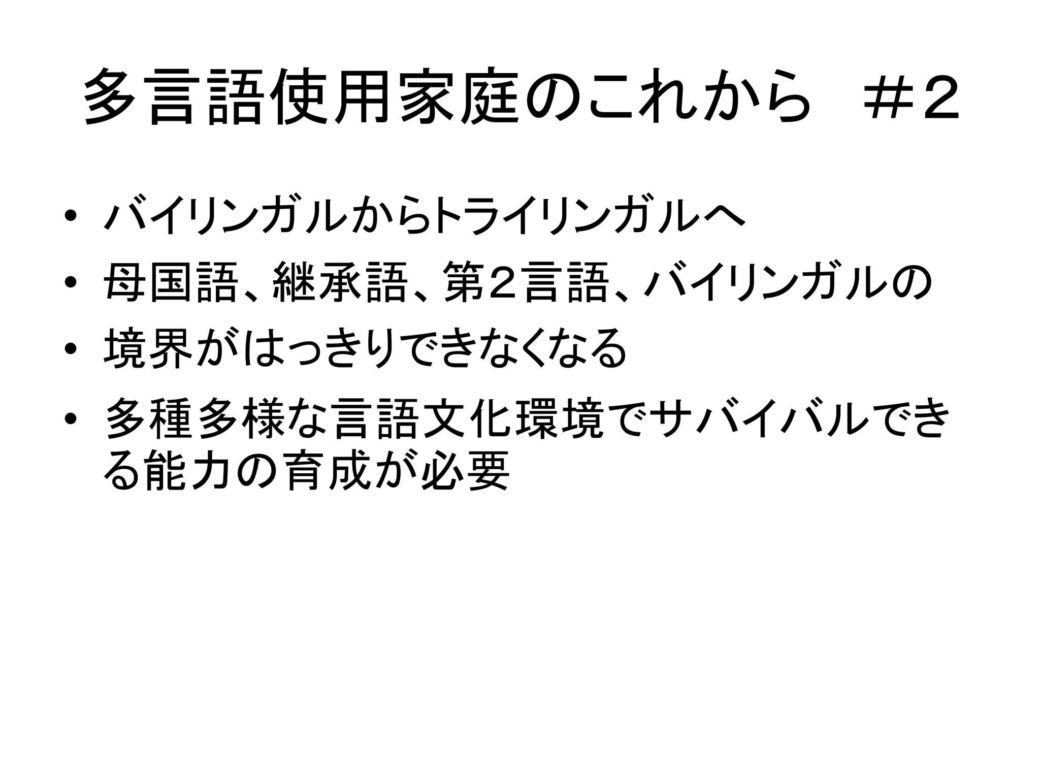多言語使用家庭のこれから＃２ 
• バイリンガルからトライリンガルへ 
• 母国語、継承語、第２言語、バイリンガルの 
• 境界がはっきりできなくなる 
• 多種多様な言語文化環境でサバイバルでき 
る能力の育成が必要 
 