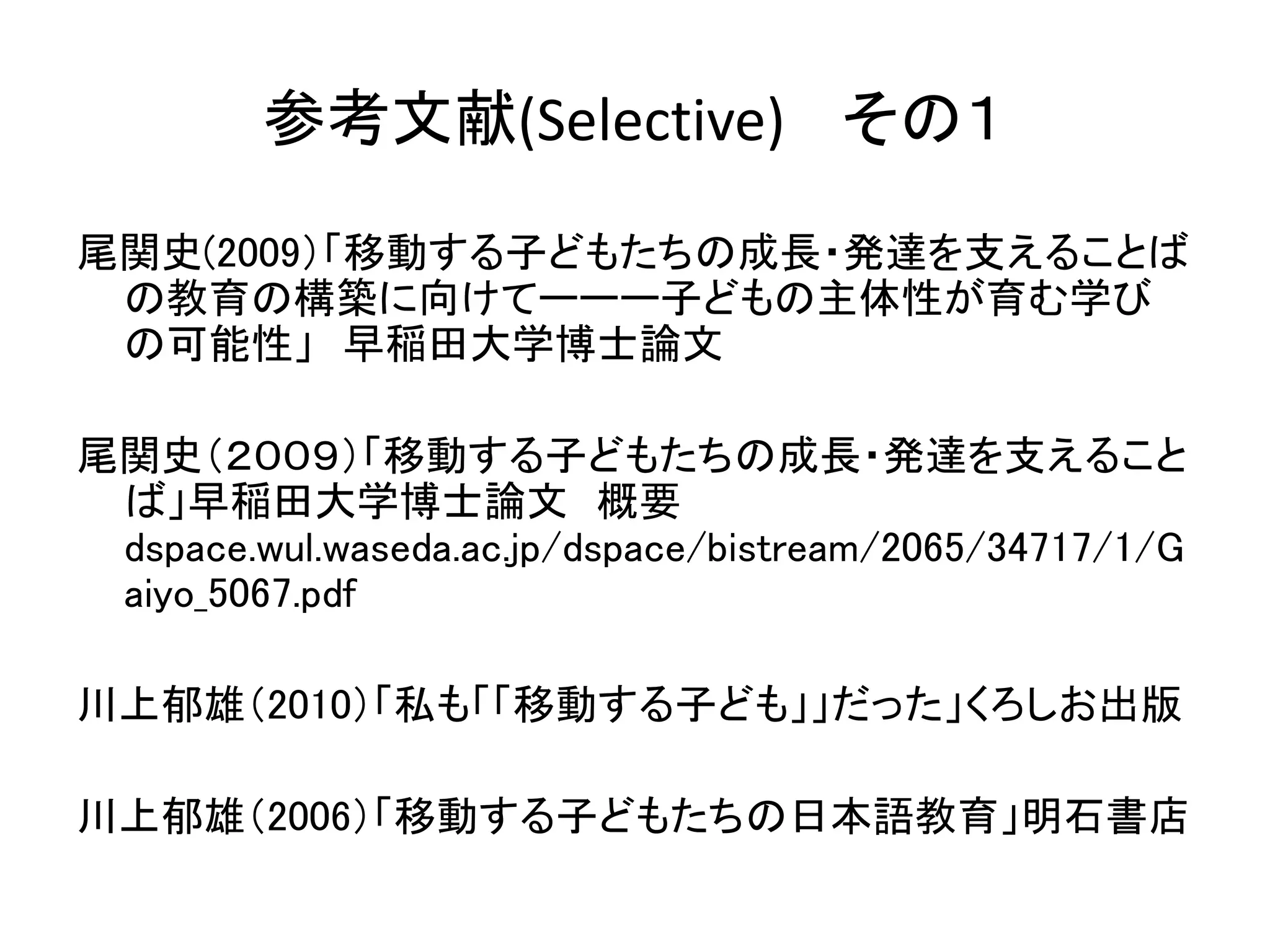 参考文献(Selective) その１ 
尾関史(2009）「移動する子どもたちの成長・発達を支えることば 
の教育の構築に向けてーーー子どもの主体性が育む学び 
の可能性」早稲田大学博士論文 
尾関史（２００９）「移動する子どもたちの成長・発達を支えること 
ば」早稲田大学博士論文概要 
dspace.wul.waseda.ac.jp/dspace/bistream/2065/34717/1/G 
aiyo_5067.pdf 
川上郁雄（2010）「私も「「移動する子ども」」だった」くろしお出版 
川上郁雄（2006）「移動する子どもたちの日本語教育」明石書店 
 