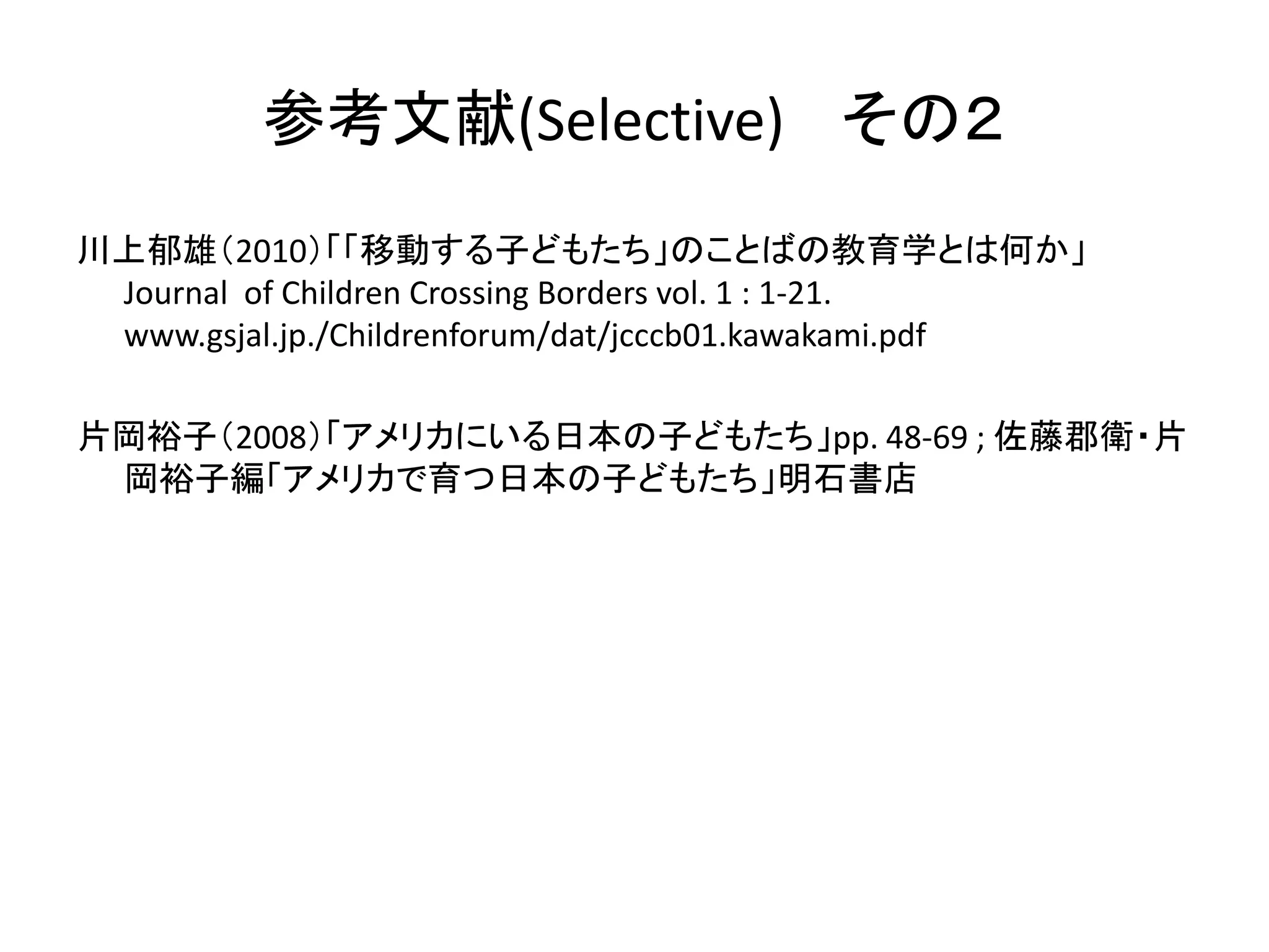 参考文献(Selective) その２ 
川上郁雄（2010）「「移動する子どもたち」のことばの教育学とは何か」 
Journal of Children Crossing Borders vol. 1 : 1-21. 
www.gsjal.jp./Childrenforum/dat/jcccb01.kawakami.pdf 
片岡裕子（2008）「アメリカにいる日本の子どもたち」pp. 48-69 ; 佐藤郡衛・片 
岡裕子編「アメリカで育つ日本の子どもたち」明石書店 
 