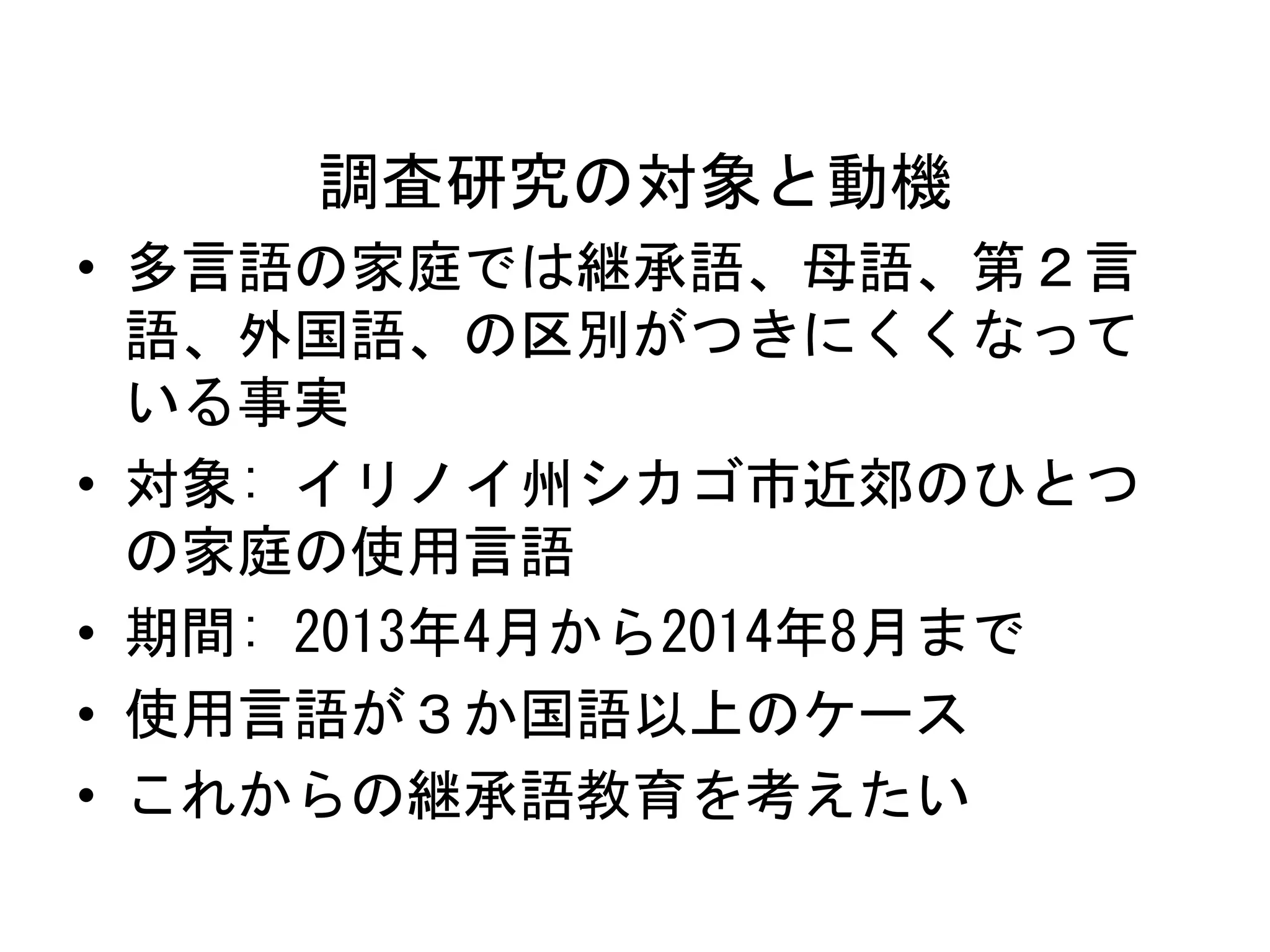 調査研究の対象と動機 
• 多言語の家庭では継承語、母語、第２言 
語、外国語、の区別がつきにくくなって 
いる事実 
• 対象: イリノイ州シカゴ市近郊のひとつ 
の家庭の使用言語 
• 期間: 2013年4月から2014年8月まで 
• 使用言語が３か国語以上のケース 
• これからの継承語教育を考えたい 
 
