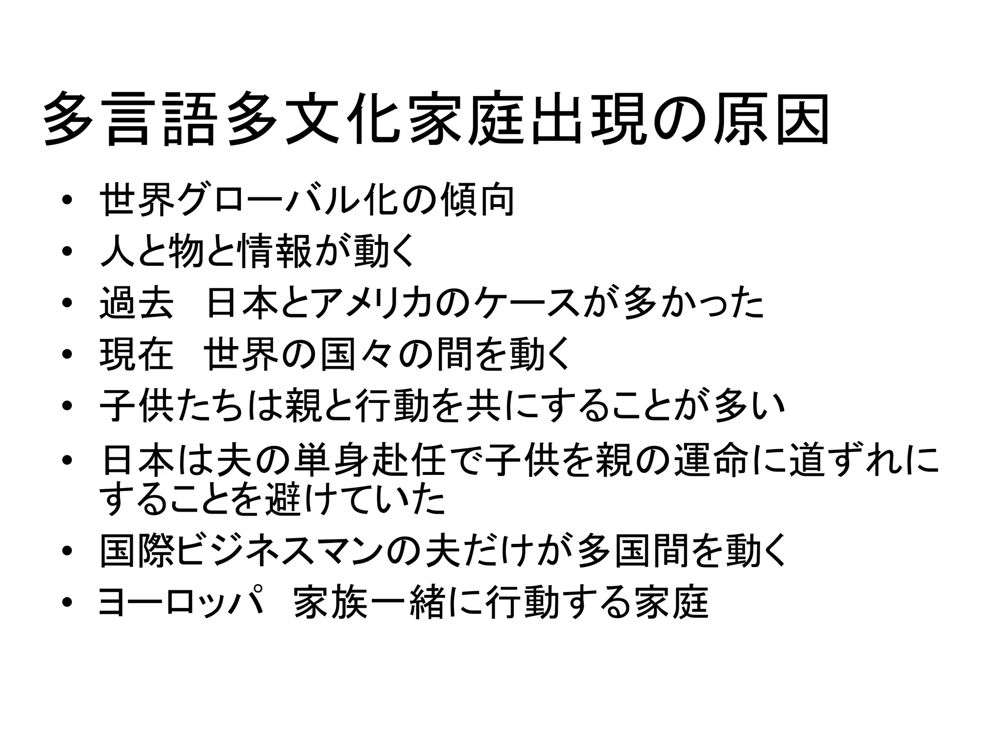 多言語多文化家庭出現の原因 
• 世界グローバル化の傾向 
• 人と物と情報が動く 
• 過去日本とアメリカのケースが多かった 
• 現在世界の国々の間を動く 
• 子供たちは親と行動を共にすることが多い 
• 日本は夫の単身赴任で子供を親の運命に道ずれに 
することを避けていた 
• 国際ビジネスマンの夫だけが多国間を動く 
• ヨーロッパ家族一緒に行動する家庭 
 