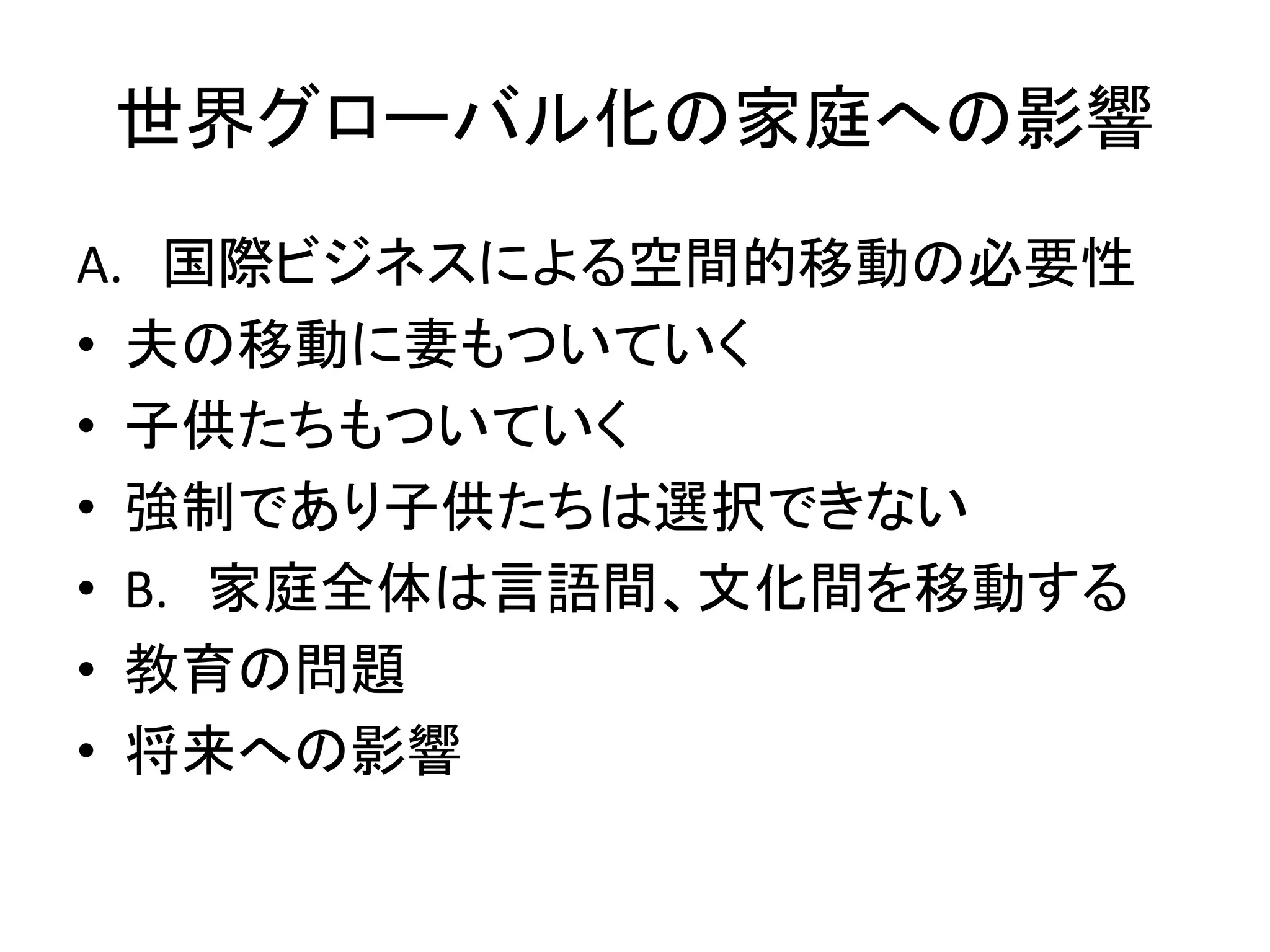 世界グローバル化の家庭への影響 
A. 国際ビジネスによる空間的移動の必要性 
• 夫の移動に妻もついていく 
• 子供たちもついていく 
• 強制であり子供たちは選択できない 
• B. 家庭全体は言語間、文化間を移動する 
• 教育の問題 
• 将来への影響 
 