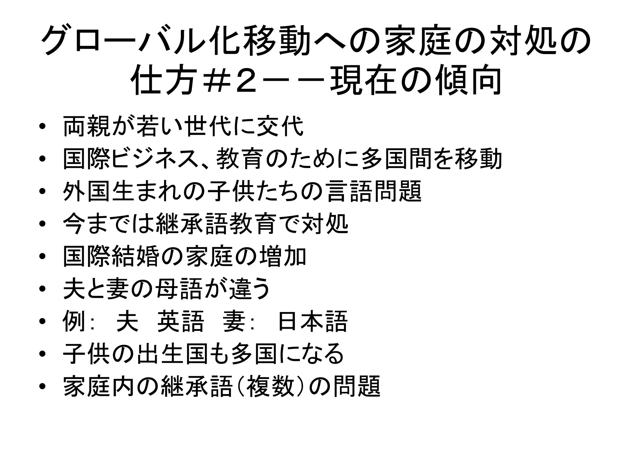 グローバル化移動への家庭の対処の 
仕方＃２－－現在の傾向 
• 両親が若い世代に交代 
• 国際ビジネス、教育のために多国間を移動 
• 外国生まれの子供たちの言語問題 
• 今までは継承語教育で対処 
• 国際結婚の家庭の増加 
• 夫と妻の母語が違う 
• 例： 夫英語妻： 日本語 
• 子供の出生国も多国になる 
• 家庭内の継承語（複数）の問題 
 