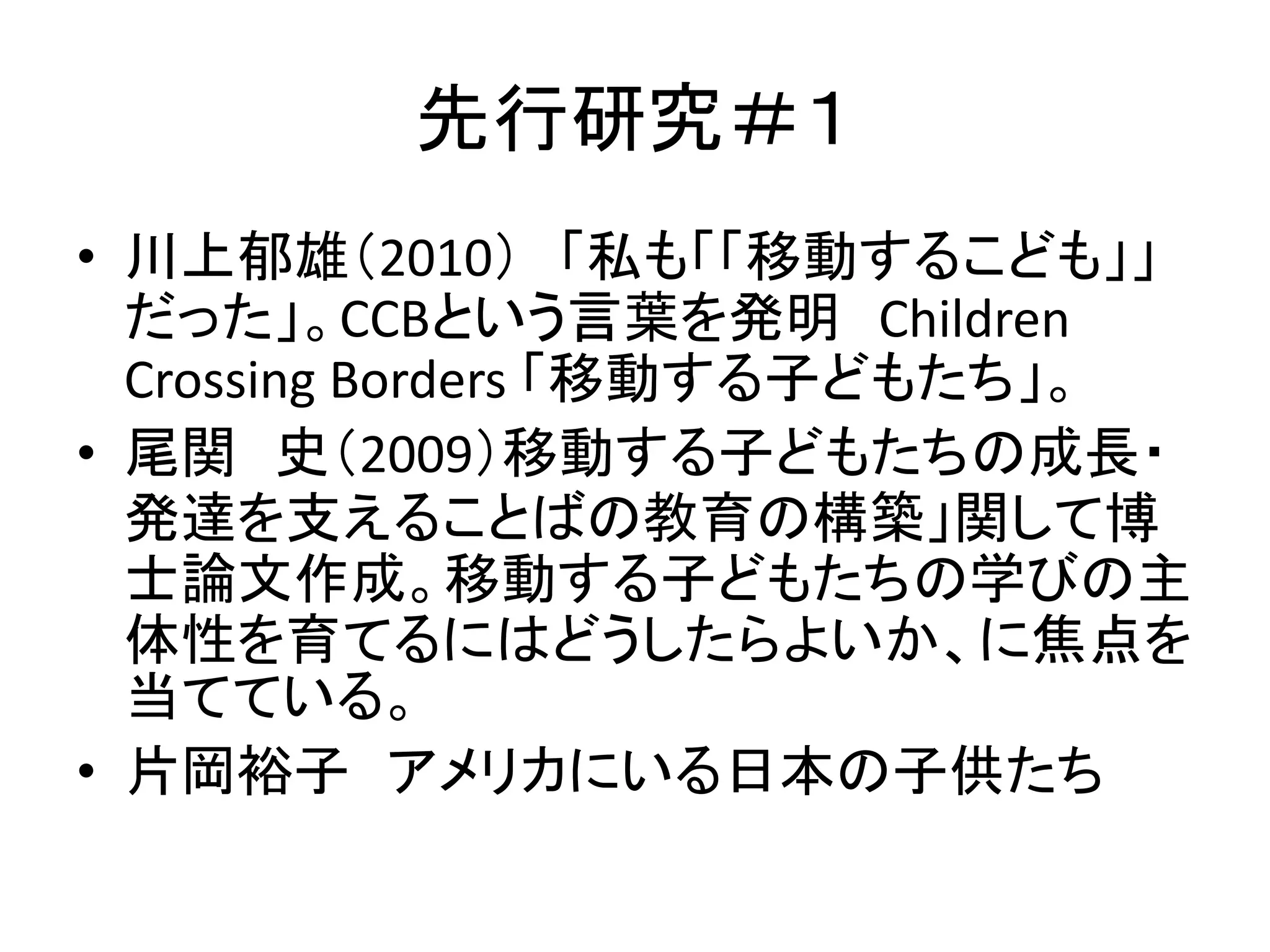先行研究＃１ 
• 川上郁雄（2010） 「私も「「移動するこども」」 
だった」。CCBという言葉を発明Children 
Crossing Borders 「移動する子どもたち」。 
• 尾関史（2009）移動する子どもたちの成長・ 
発達を支えることばの教育の構築」関して博 
士論文作成。移動する子どもたちの学びの主 
体性を育てるにはどうしたらよいか、に焦点を 
当てている。 
• 片岡裕子アメリカにいる日本の子供たち 
 