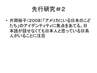 先行研究＃２ 
• 片岡裕子（２００８）「アメリカにいる日本のこど 
たち」のアイデンティティに焦点をあてる。日 
本語が話せなくても日本人と思っている日系 
人がいることに注目 
 