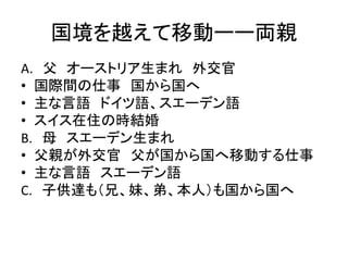 国境を越えて移動ーー両親 
A. 父オーストリア生まれ外交官 
• 国際間の仕事国から国へ 
• 主な言語ドイツ語、スエーデン語 
• スイス在住の時結婚 
B. 母スエーデン生まれ 
• 父親が外交官父が国から国へ移動する仕事 
• 主な言語スエーデン語 
C. 子供達も（兄、妹、弟、本人）も国から国へ 
 