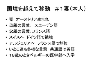国境を越えて移動＃１妻（本人） 
• 妻オーストリア生まれ 
• 母親の言葉： スエーデン語 
• 父親の言葉：フランス語 
• スイスへドイツ語で勉強 
• アルジェリアへフランス語で勉強 
• いとこ達も多様な言葉共通語は英語 
• １８歳のときベルギーの医学部へ入学 
 