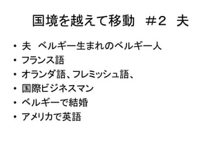 国境を越えて移動＃２ 夫 
• 夫ベルギー生まれのベルギー人 
• フランス語 
• オランダ語、フレミッシュ語、 
• 国際ビジネスマン 
• ベルギーで結婚 
• アメリカで英語 
 