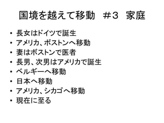 国境を越えて移動＃３ 家庭 
• 長女はドイツで誕生 
• アメリカ、ボストンへ移動 
• 妻はボストンで医者 
• 長男、次男はアメリカで誕生 
• ベルギーへ移動 
• 日本へ移動 
• アメリカ、シカゴへ移動 
• 現在に至る 
 