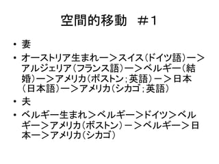 空間的移動＃１ 
• 妻 
• オーストリア生まれー＞スイス（ドイツ語）ー＞ 
アルジェリア（フランス語）ー＞ベルギー（結 
婚）ー＞アメリカ（ボストン；英語）－＞日本 
（日本語）ー＞アメリカ（シカゴ；英語） 
• 夫 
• ベルギー生まれ＞ベルギー＞ドイツ＞ベル 
ギー＞アメリカ（ボストン）－＞ベルギー＞日 
本ー＞アメリカ（シカゴ） 
 