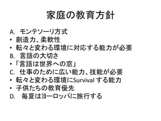家庭の教育方針 
A. モンテソーリ方式 
• 創造力、柔軟性 
• 転々と変わる環境に対応する能力が必要 
B. 言語の大切さ 
• 「言語は世界への窓」 
C. 仕事のために広い能力、技能が必要 
• 転々と変わる環境にSurvival する能力 
• 子供たちの教育優先 
D. 毎夏はヨーロッパに旅行する 
 