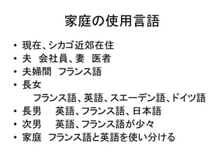 家庭の使用言語 
• 現在、シカゴ近郊在住 
• 夫会社員、妻医者 
• 夫婦間フランス語 
• 長女 
フランス語、英語、スエーデン語、ドイツ語 
• 長男英語、フランス語、日本語 
• 次男英語、フランス語が少々 
• 家庭フランス語と英語を使い分ける 
 