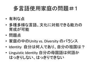 多言語使用家庭の問題＃１ 
• 有利な点 
• 多種多様な言語、文化に対処できる能力の 
育成が可能 
• 問題点 
• 家庭の中のUnity vs. Diversity のバランス 
• Identity 自分は何人であり、自分の祖国は？ 
• Linguistic Identity 自分の母国語は何語か 
はっきりしない、はっきりできない 
 